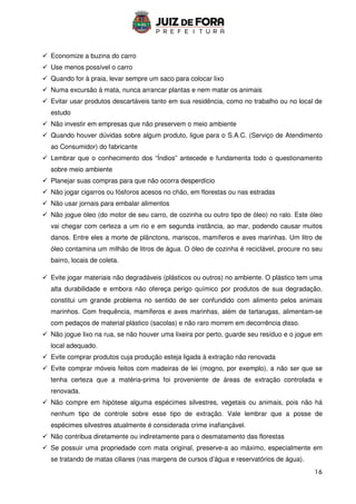 16
 Economize a buzina do carro
 Use menos possível o carro
 Quando for à praia, levar sempre um saco para colocar lixo
 Numa excursão à mata, nunca arrancar plantas e nem matar os animais
 Evitar usar produtos descartáveis tanto em sua residência, como no trabalho ou no local de
estudo
 Não investir em empresas que não preservem o meio ambiente
 Quando houver dúvidas sobre algum produto, ligue para o S.A.C. (Serviço de Atendimento
ao Consumidor) do fabricante
 Lembrar que o conhecimento dos “Índios” antecede e fundamenta todo o questionamento
sobre meio ambiente
 Planejar suas compras para que não ocorra desperdício
 Não jogar cigarros ou fósforos acesos no chão, em florestas ou nas estradas
 Não usar jornais para embalar alimentos
 Não jogue óleo (do motor de seu carro, de cozinha ou outro tipo de óleo) no ralo. Este óleo
vai chegar com certeza a um rio e em segunda instância, ao mar, podendo causar muitos
danos. Entre eles a morte de plânctons, mariscos, mamíferos e aves marinhas. Um litro de
óleo contamina um milhão de litros de água. O óleo de cozinha é reciclável, procure no seu
bairro, locais de coleta.
 Evite jogar materiais não degradáveis (plásticos ou outros) no ambiente. O plástico tem uma
alta durabilidade e embora não ofereça perigo químico por produtos de sua degradação,
constitui um grande problema no sentido de ser confundido com alimento pelos animais
marinhos. Com frequência, mamíferos e aves marinhas, além de tartarugas, alimentam-se
com pedaços de material plástico (sacolas) e não raro morrem em decorrência disso.
 Não jogue lixo na rua, se não houver uma lixeira por perto, guarde seu resíduo e o jogue em
local adequado.
 Evite comprar produtos cuja produção esteja ligada à extração não renovada
 Evite comprar móveis feitos com madeiras de lei (mogno, por exemplo), a não ser que se
tenha certeza que a matéria-prima foi proveniente de áreas de extração controlada e
renovada.
 Não compre em hipótese alguma espécimes silvestres, vegetais ou animais, pois não há
nenhum tipo de controle sobre esse tipo de extração. Vale lembrar que a posse de
espécimes silvestres atualmente é considerada crime inafiançável.
 Não contribua diretamente ou indiretamente para o desmatamento das florestas
 Se possuir uma propriedade com mata original, preserve-a ao máximo, especialmente em
se tratando de matas ciliares (nas margens de cursos d’água e reservatórios de água).
 