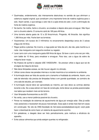 17
 Queimadas, evidentemente, são intensamente destrutivas no sentido de que eliminam a
cobertura vegetal original, que constituem uma importante fonte de matéria orgânica para o
solo. Assim sendo, o que estraga o solo não é a ação direta do calor, e sim a eliminação da
fonte de matéria orgânica.
 No banho: Se molhe, feche o chuveiro, se ensaboe e depois abra para enxaguar. Não fique
com o chuveiro aberto. O consumo cairá de 180 para 48 litros.
 Uma torneira aberta gasta de 12 a 20 litros/minuto. Pingando, 46 litros/dia. Isto significa
1.380 litros por mês. Feche bem as torneiras.
 Vazamentos: Um buraco de 2 milímetros no encanamento desperdiça cerca de 3 caixas
d’água de mil litros.
 Regar jardins e plantas: No inverno, a rega pode ser feita dia sim, dia não, pela manhã ou à
noite. Use mangueira com esguicho-revólver ou regador.
 Lavar carro com uma mangueira gasta 600 litros de água. Só lave o carro uma vez por mês,
com balde de 10 litros, para ensaboar e enxaguar. Para isso, use a água da sobra da
máquina lavar roupa.
 Na limpeza de quintal e calçada USE VASSOURA - Se precisar utilize a água que sai do
enxágüe da máquina de lavar.
 Não deixe lâmpadas acesas, se não houver alguém no cômodo.
 Utilizar cores claras nas paredes internas e no teto maximiza a luz existente no ambiente.
 A iluminação deve ser feita de acordo com o tamanho e finalidade do ambiente. Assim, uma
sala de televisão não precisa de lâmpadas fortes e em grande quantidade, ao contrário de
uma sala de estudos, por exemplo.
 A iluminação natural deve ser aproveitada ao máximo, por isso deixe as cortinas abertas
durante o dia. Se a casa estiver em fase de construção, tente deixar as janelas posicionadas
nos lados que recebem mais sol do terreno.
 Usar lâmpadas fluorescentes ou de LED.
 No verão, use a menor potência possível do chuveiro.
 Pense na instalação de sistemas de aquecimento de água por energia solar. Eles já estão
mais acessíveis e necessitam de pouca manutenção. Essa ação é ainda mais fácil em casas
em construção. No site da ONG Socidade do Sol (www.sociedadedosol.org.br) você pode
fazer o download de como fazer um sistema de aquecimento sozinho.
 Em geladeiras, o desgelo deve ser feito periodicamente, pois melhora a eficiência do
aparelho.
 Evite colocar alimentos que ainda estejam quentes no refrigerador.
 