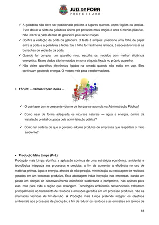 18
 A geladeira não deve ser posicionada próxima a lugares quentes, como fogões ou janelas.
Evite deixar a porta da geladeira aberta por períodos mais longos e abra o menos possível.
Não utilizar a parte de trás da geladeira para secar roupas.
 Confira a vedação da porta da geladeira. O teste é simples: posicione uma folha de papel
entre a porta e a geladeira e feche. Se a folha for facilmente retirada, é necessário trocar as
borrachas de vedação da porta.
 Quando for comprar um aparelho novo, escolha os modelos com melhor eficiência
energética. Esses dados são fornecidos em uma etiqueta fixada no próprio aparelho.
 Não deixe aparelhos eletrônicos ligados na tomada quando não estão em uso. Eles
continuam gastando energia. O mesmo vale para transformadores.
 O que fazer com o crescente volume de lixo que se acumula na Administração Pública?
 Como usar de forma adequada os recursos naturais — água e energia, dentro da
instalação predial ocupada pela administração pública?
 Como ter certeza de que o governo adquire produtos de empresas que respeitam o meio
ambiente?
• Produção Mais Limpa (P+L)
Produção mais Limpa significa a aplicação contínua de uma estratégia econômica, ambiental e
tecnológica integrada aos processos e produtos, a fim de aumentar a eficiência no uso de
matérias-primas, água e energia, através da não geração, minimização ou reciclagem de resíduos
gerados em um processo produtivo. Esta abordagem induz inovação nas empresas, dando um
passo em direção ao desenvolvimento econômico sustentado e competitivo, não apenas para
elas, mas para toda a região que abrangem. Tecnologias ambientais convencionais trabalham
principalmente no tratamento de resíduos e emissões gerados em um processo produtivo. São as
chamadas técnicas de fim-de-tubo. A Produção mais Limpa pretende integrar os objetivos
ambientais aos processos de produção, a fim de reduzir os resíduos e as emissões em termos de
• Fórum: ... vamos trocar ideias ...
 