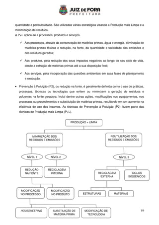 19
quantidade e periculosidade. São utilizadas várias estratégias visando a Produção mais Limpa e a
minimização de resíduos.
A P+L aplica-se a processos, produtos e serviços.
 Aos processos, através da conservação de matérias-primas, água e energia, eliminação de
matérias-primas tóxicas e redução, na fonte, da quantidade e toxicidade das emissões e
dos resíduos gerados;
 Aos produtos, pela redução dos seus impactos negativos ao longo de seu ciclo de vida,
desde a extração de matérias-primas até a sua disposição final;
 Aos serviços, pela incorporação das questões ambientais em suas fases de planejamento
e execução.
• Prevenção à Poluição (P2), ou redução na fonte, é geralmente definida como o uso de práticas,
processos, técnicas ou tecnologias que evitem ou minimizem a geração de resíduos e
poluentes na fonte geradora. Inclui dentre outras ações, modificações nos equipamentos, nos
processos ou procedimentos e substituição de matérias-primas, resultando em um aumento na
eficiência de uso dos insumos. As técnicas de Prevenção à Poluição (P2) fazem parte das
técnicas de Produção mais Limpa (P+L).
PRODUÇÃO + LIMPA
MINIMIZAÇÃO DOS
RESÍDUOS E EMISSÕES
REUTILIZAÇÃO DOS
RESÍDUOS E EMISSÕES
NÍVEL 1 NÍVEL 2 NÍVEL 3
REDUÇÃO
NA FONTE
RECICLAGEM
INTERNA
MODIFICAÇÃO
NO PROCESSO
MODIFICAÇÃO
NO PRODUTO
HOUSEKEEPING SUBSTIUIÇÃO DE
MATÉRIA PRIMA
MODIFICAÇÃO DE
TECNOLOGIA
RECICLAGEM
EXTERNA
CICLOS
BIOGÊNICOS
ESTRUTURAS MATERIAIS
 