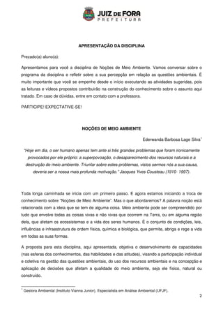 2
APRESENTAÇÃO DA DISCIPLINA
Prezado(a) aluno(a):
Apresentamos para você a disciplina de Noções de Meio Ambiente. Vamos conversar sobre o
programa da disciplina e refletir sobre a sua percepção em relação as questões ambientais. É
muito importante que você se empenhe desde o início executando as atividades sugeridas, pois
as leituras e vídeos propostos contribuirão na construção do conhecimento sobre o assunto aqui
tratado. Em caso de dúvidas, entre em contato com a professora.
PARTICIPE! EXPECTATIVE-SE!
NOÇÕES DE MEIO AMBIENTE
Ederwanda Barbosa Lage Silva1
“Hoje em dia, o ser humano apenas tem ante si três grandes problemas que foram ironicamente
provocados por ele próprio: a superpovoação, o desaparecimento dos recursos naturais e a
destruição do meio ambiente. Triunfar sobre estes problemas, vistos sermos nós a sua causa,
deveria ser a nossa mais profunda motivação.” Jacques Yves Cousteau (1910- 1997).
Toda longa caminhada se inicia com um primeiro passo. E agora estamos iniciando a troca de
conhecimento sobre “Noções de Meio Ambiente”. Mas o que abordaremos? A palavra noção está
relacionada com a ideia que se tem de alguma coisa. Meio ambiente pode ser compreendido por
tudo que envolve todas as coisas vivas e não vivas que ocorrem na Terra, ou em alguma região
dela, que afetam os ecossistemas e a vida dos seres humanos. É o conjunto de condições, leis,
influências e infraestrutura de ordem física, química e biológica, que permite, abriga e rege a vida
em todas as suas formas.
A proposta para esta disciplina, aqui apresentada, objetiva o desenvolvimento de capacidades
(nas esferas dos conhecimentos, das habilidades e das atitudes), visando a participação individual
e coletiva na gestão das questões ambientais, do uso dos recursos ambientais e na concepção e
aplicação de decisões que afetam a qualidade do meio ambiente, seja ele físico, natural ou
construído.
1
Gestora Ambiental (Instituto Vianna Junior), Especialista em Análise Ambiental (UFJF).
 