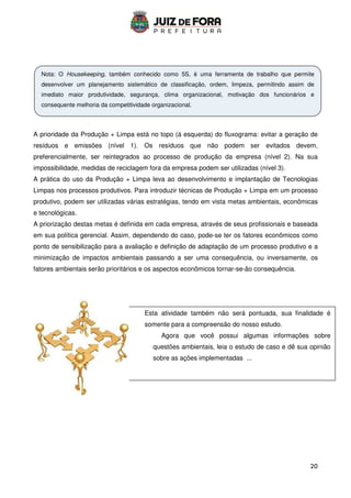 20
Esta atividade também não será pontuada, sua finalidade é
somente para a compreensão do nosso estudo.
Agora que você possui algumas informações sobre
questões ambientais, leia o estudo de caso e dê sua opinião
sobre as ações implementadas ...
A prioridade da Produção + Limpa está no topo (à esquerda) do fluxograma: evitar a geração de
resíduos e emissões (nível 1). Os resíduos que não podem ser evitados devem,
preferencialmente, ser reintegrados ao processo de produção da empresa (nível 2). Na sua
impossibilidade, medidas de reciclagem fora da empresa podem ser utilizadas (nível 3).
A prática do uso da Produção + Limpa leva ao desenvolvimento e implantação de Tecnologias
Limpas nos processos produtivos. Para introduzir técnicas de Produção + Limpa em um processo
produtivo, podem ser utilizadas várias estratégias, tendo em vista metas ambientais, econômicas
e tecnológicas.
A priorização destas metas é definida em cada empresa, através de seus profissionais e baseada
em sua política gerencial. Assim, dependendo do caso, pode-se ter os fatores econômicos como
ponto de sensibilização para a avaliação e definição de adaptação de um processo produtivo e a
minimização de impactos ambientais passando a ser uma consequência, ou inversamente, os
fatores ambientais serão prioritários e os aspectos econômicos tornar-se-ão consequência.
Nota: O Housekeeping, também conhecido como 5S, é uma ferramenta de trabalho que permite
desenvolver um planejamento sistemático de classificação, ordem, limpeza, permitindo assim de
imediato maior produtividade, segurança, clima organizacional, motivação dos funcionários e
consequente melhoria da competitividade organizacional.
 