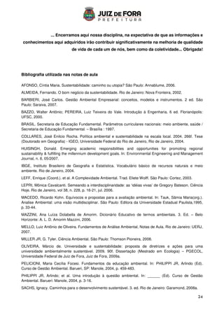 24
... Encerramos aqui nossa disciplina, na expectativa de que as informações e
conhecimentos aqui adquiridos irão contribuir significativamente na melhoria de qualidade
de vida de cada um de nós, bem como da coletividade... Obrigada!
Bibliografia utilizada nas notas de aula
AFONSO, Cíntia Maria. Sustentabilidade: caminho ou utopia? São Paulo: Annablume, 2006.
ALMEIDA, Fernando. O bom negócio da sustentabilidade. Rio de Janeiro: Nova Fronteira, 2002.
BARBIERI, José Carlos. Gestão Ambiental Empresarial: conceitos, modelos e instrumentos. 2 ed. São
Paulo: Saraiva, 2007.
BAZZO, Walter Antônio; PEREIRA, Luiz Teixeira do Vale. Introdução à Engenharia. 6 ed. Florianópolis:
UFSC, 2000.
BRASIL. Secretaria de Educação Fundamental. Parâmetros curriculares nacionais: meio ambiente, saúde /
Secretaria de Educação Fundamental. – Brasília : 1997.
COLLARES, José Enilcio Rocha. Política ambiental e sustentabilidade na escala local. 2004. 266f. Tese
(Doutorado em Geografia) - IGEO, Universidade Federal do Rio de Janeiro, Rio de Janeiro, 2004.
HUISINGH, Donald. Emerging academic responsibilities and opportunities for promoting regional
sustainability  fulfilling the millennium development goals. In: Environmental Engineering and Management
Journal, n. 6, 05/2007.
IBGE, Instituto Brasileiro de Geografia e Estatística. Vocabulário básico de recursos naturais e meio
ambiente. Rio de Janeiro, 2004.
LEFF, Enrique (Coord.). et al. A Complexidade Ambiental. Trad. Eliete Wolff. São Paulo: Cortez, 2003.
LEPRI, Mônica Cavalcanti. Semeando a interdisciplinaridade: as ‘idéias vivas’ de Gregory Bateson. Ciência
Hoje. Rio de Janeiro, vol 38, n. 228, p. 16-21, jul. 2006.
MACEDO, Ricardo Kohn. Equívocos e propostas para a avaliação ambiental. In: Tauk, Sâmia Maria(org.).
Analise Ambiental: uma visão multidisciplinar. São Paulo: Editora da Universidade Estadual Paulista,1995,
p. 33-44.
MAZZINI, Ana Luíza Dolabella de Amorim. Dicionário Educativo de termos ambientais. 3. Ed. – Belo
Horizonte: A. L. D. Amorim Mazzini, 2006.
MELLO, Luiz Antônio de Oliveira. Fundamentos de Análise Ambiental, Notas de Aula. Rio de Janeiro: UERJ,
2007.
MILLER JR, G. Tyler. Ciência Ambiental. São Paulo: Thomson Pioneira, 2008.
OLIVEIRA, Márcio de. Universidade e sustentabilidade: proposta de diretrizes e ações para uma
universidade ambientalmente sustentável. 2009. 90f. Dissertação (Mestrado em Ecologia) – PGECOL,
Universidade Federal de Juiz de Fora, Juiz de Fora, 2009a.
PELICIONI, Maria Cecília Focesi. Fundamentos da educação ambiental. In: PHILIPPI JR, Arlindo (Ed).
Curso de Gestão Ambiental. Barueri, SP: Manole, 2004, p. 459-483.
PHILIPPI JR, Arlindo; et al. Uma introdução à questão ambiental. In: ______ (Ed). Curso de Gestão
Ambiental. Barueri: Manole, 2004, p. 3-16.
SACHS, Ignacy. Caminhos para o desenvolvimento sustentável. 3. ed. Rio de Janeiro: Garamond, 2008a.
 