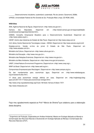 25
______. Desenvolvimento includente, sustentável, sustentado. Rio de Janeiro: Garamond, 2008b.
UFRGS. Universidade Federal do Rio Grande do Sul. Produção Mais Limpa. CD ROM, 2002.
WEB Sites
ANA, Agência Nacional de Águas. Disponível em http://www.ana.gov.br/.
Camara dos Deputados. Disponível em http://www2.camara.gov.br/responsabilidade-
social/ecocamara/agendaambiental.html.
CEBDS, Conselho Empresarial Brasileiro para o Desenvolvimento Sustentável. Disponível em
http://www.cebds.org.br/.
CIESP, Centro das Indústrias do Estado de São Paulo. Disponível em http://www.ciesp.com.br
CNTL SENAI, Centro Nacional de Tecnologias Limpas – SENAI. Disponível em http://www.senairs.org.br/cntl/
Estadao.com.br. Versão on-line do jornal O Estado de São Paulo. Disponível em
http://www.estadao.com.br.
Ministério da Cultura. Disponível em http://www.cultura.gov.br/.
Ministério da Educação. http://www.mec.gov.br/.
Ministério das Relações Exteriores. Disponível em http://www.mre.gov.br/.
Ministério do Meio Ambiente. Disponível em http://www.mma.gov.br/conama/
UNEP, United Nations Environment Programme. Disponível em http//:www.unep.org/.
WWF do Brasil. Disponível em http://www.wwf.org.br/.
Compromisso Empresarial para Reciclagem. Disponível em http://www.cempre.org.br.
Os dez mandamentos para economizar água. Disponível em http://www.rededasaguas.
org.br/acesso/itu/dez.htm.
17 dicas para economizar energia elétrica em casa. Disponível em http://mpjbiologo.blog
spot.com/2011/01/17-dicas-para-economizar-energia.html
http://www.cmqv.org/website/artigo.asp?cod=1461idi=1moe=212id=17071
http://www.infoescola.com
Faço meu agradecimento especial ao Prof.ª Márcio de Oliveira8
que colaborou para a elaboração
desta disciplina.
8
Engenheiro de Produção, Especialista em Análise Ambiental, Mestre em Ecologia Aplicada ao Manejo e
Conservação dos Recursos Naturais e Doutorando em Ecologia Aplicada ao Manejo e Conservação dos
Recursos Naturais (UFJF).
 