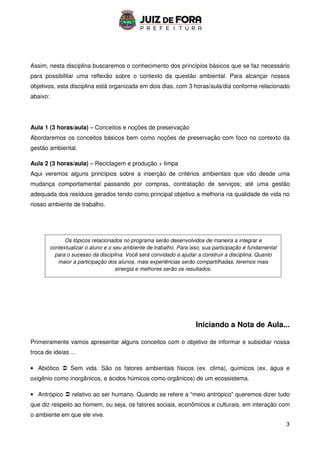3
Assim, nesta disciplina buscaremos o conhecimento dos princípios básicos que se faz necessário
para possibilitar uma reflexão sobre o contexto da questão ambiental. Para alcançar nossos
objetivos, esta disciplina está organizada em dois dias, com 3 horas/aula/dia conforme relacionado
abaixo:
Aula 1 (3 horas/aula) – Conceitos e noções de preservação
Abordaremos os conceitos básicos bem como noções de preservação com foco no contexto da
gestão ambiental.
Aula 2 (3 horas/aula) – Reciclagem e produção + limpa
Aqui veremos alguns princípios sobre a inserção de critérios ambientais que vão desde uma
mudança comportamental passando por compras, contratação de serviços; até uma gestão
adequada dos resíduos gerados tendo como principal objetivo a melhoria na qualidade de vida no
nosso ambiente de trabalho.
Iniciando a Nota de Aula...
Primeiramente vamos apresentar alguns conceitos com o objetivo de informar e subsidiar nossa
troca de ideias ...
• Abiótico  Sem vida. São os fatores ambientais físicos (ex. clima), químicos (ex. água e
oxigênio como inorgânicos, e ácidos húmicos como orgânicos) de um ecossistema.
• Antrópico  relativo ao ser humano. Quando se refere a “meio antrópico” queremos dizer tudo
que diz respeito ao homem, ou seja, os fatores sociais, econômicos e culturais, em interação com
o ambiente em que ele vive.
Os tópicos relacionados no programa serão desenvolvidos de maneira a integrar e
contextualizar o aluno e o seu ambiente de trabalho. Para isso, sua participação é fundamental
para o sucesso da disciplina. Você será convidado a ajudar a construir a disciplina. Quanto
maior a participação dos alunos, mais experiências serão compartilhadas, teremos mais
sinergia e melhores serão os resultados.
 