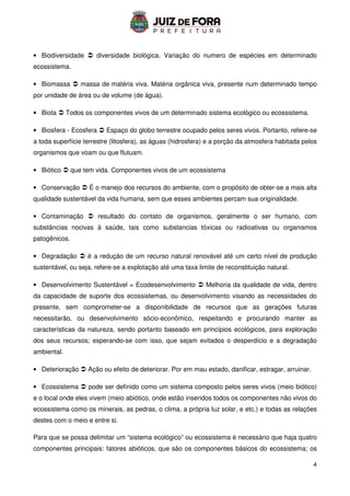 4
• Biodiversidade  diversidade biológica. Variação do numero de espécies em determinado
ecossistema.
• Biomassa  massa de matéria viva. Matéria orgânica viva, presente num determinado tempo
por unidade de área ou de volume (de água).
• Biota  Todos os componentes vivos de um determinado sistema ecológico ou ecossistema.
• Biosfera - Ecosfera  Espaço do globo terrestre ocupado pelos seres vivos. Portanto, refere-se
a toda superfície terrestre (litosfera), as águas (hidrosfera) e a porção da atmosfera habitada pelos
organismos que voam ou que flutuam.
• Biótico  que tem vida. Componentes vivos de um ecossistema
• Conservação  É o manejo dos recursos do ambiente, com o propósito de obter-se a mais alta
qualidade sustentável da vida humana, sem que esses ambientes percam sua originalidade.
• Contaminação  resultado do contato de organismos, geralmente o ser humano, com
substâncias nocivas à saúde, tais como substancias tóxicas ou radioativas ou organismos
patogênicos.
• Degradação  é a redução de um recurso natural renovável até um certo nível de produção
sustentável, ou seja, refere-se a explotação até uma taxa limite de reconstituição natural.
• Desenvolvimento Sustentável = Ecodesenvolvimento  Melhoria da qualidade de vida, dentro
da capacidade de suporte dos ecossistemas, ou desenvolvimento visando as necessidades do
presente, sem comprometer-se a disponibilidade de recursos que as gerações futuras
necessitarão, ou desenvolvimento sócio-econômico, respeitando e procurando manter as
características da natureza, sendo portanto baseado em princípios ecológicos, para exploração
dos seus recursos; esperando-se com isso, que sejam evitados o desperdício e a degradação
ambiental.
• Deterioração  Ação ou efeito de deteriorar. Por em mau estado, danificar, estragar, arruinar.
• Ecossistema  pode ser definido como um sistema composto pelos seres vivos (meio biótico)
e o local onde eles vivem (meio abiótico, onde estão inseridos todos os componentes não vivos do
ecossistema como os minerais, as pedras, o clima, a própria luz solar, e etc.) e todas as relações
destes com o meio e entre si.
Para que se possa delimitar um “sistema ecológico” ou ecossistema é necessário que haja quatro
componentes principais: fatores abióticos, que são os componentes básicos do ecossistema; os
 