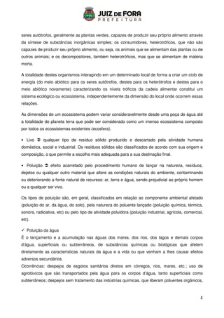 5
seres autótrofos, geralmente as plantas verdes, capazes de produzir seu próprio alimento através
da síntese de substâncias inorgânicas simples; os consumidores, heterotróficos, que não são
capazes de produzir seu próprio alimento, ou seja, os animais que se alimentam das plantas ou de
outros animais; e os decompositores, também heterotróficos, mas que se alimentam de matéria
morta.
A totalidade destes organismos interagindo em um determinado local de forma a criar um ciclo de
energia (do meio abiótico para os seres autótrofos, destes para os heterótrofos e destes para o
meio abiótico novamente) caracterizando os níveis tróficos da cadeia alimentar constitui um
sistema ecológico ou ecossistema, independentemente da dimensão do local onde ocorrem essas
relações.
As dimensões de um ecossistema podem variar consideravelmente desde uma poça de água até
a totalidade do planeta terra que pode ser considerado como um imenso ecossistema composto
por todos os ecossistemas existentes (ecosfera).
• Lixo  qualquer tipo de resíduo sólido produzido e descartado pela atividade humana
doméstica, social e industrial. Os resíduos sólidos são classificados de acordo com sua origem e
composição, o que permite a escolha mais adequada para a sua destinação final.
• Poluição  efeito acarretado pelo procedimento humano de lançar na natureza, resíduos,
dejetos ou qualquer outro material que altere as condições naturais do ambiente, contaminando
ou deteriorando a fonte natural de recursos: ar, terra e água, sendo prejudicial ao próprio homem
ou a qualquer ser vivo.
Os tipos de poluição são, em geral, classificados em relação ao componente ambiental afetado
(poluição do ar, da água, do solo), pela natureza do poluente lançado (poluição química, térmica,
sonora, radioativa, etc) ou pelo tipo de atividade poluidora (poluição industrial, agrícola, comercial,
etc).
 Poluição da água
É o lançamento e a acumulação nas águas dos mares, dos rios, dos lagos e demais corpos
d’água, superficiais ou subterrâneos, de substâncias químicas ou biológicas que afetem
diretamente as características naturais da água e a vida ou que venham a lhes causar efeitos
adversos secundários.
Ocorrências: despejos de esgotos sanitários diretos em córregos, rios, mares, etc.; uso de
agrotóxicos que são transportados pela água para os corpos d’água, tanto superficiais como
subterrâneos; despejos sem tratamento das indústrias químicas, que liberam poluentes orgânicos,
 