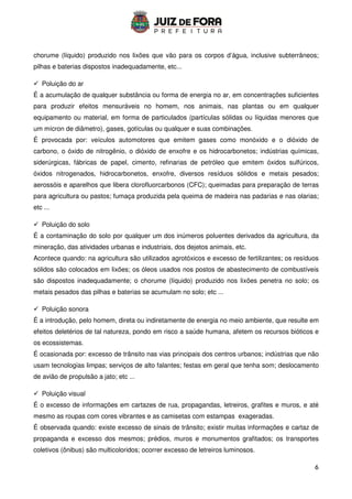 6
chorume (líquido) produzido nos lixões que vão para os corpos d’água, inclusive subterrâneos;
pilhas e baterias dispostos inadequadamente, etc...
 Poluição do ar
É a acumulação de qualquer substância ou forma de energia no ar, em concentrações suficientes
para produzir efeitos mensuráveis no homem, nos animais, nas plantas ou em qualquer
equipamento ou material, em forma de particulados (partículas sólidas ou líquidas menores que
um mícron de diâmetro), gases, gotículas ou qualquer e suas combinações.
É provocada por: veículos automotores que emitem gases como monóxido e o dióxido de
carbono, o óxido de nitrogênio, o dióxido de enxofre e os hidrocarbonetos; indústrias químicas,
siderúrgicas, fábricas de papel, cimento, refinarias de petróleo que emitem óxidos sulfúricos,
óxidos nitrogenados, hidrocarbonetos, enxofre, diversos resíduos sólidos e metais pesados;
aerossóis e aparelhos que libera clorofluorcarbonos (CFC); queimadas para preparação de terras
para agricultura ou pastos; fumaça produzida pela queima de madeira nas padarias e nas olarias;
etc ...
 Poluição do solo
É a contaminação do solo por qualquer um dos inúmeros poluentes derivados da agricultura, da
mineração, das atividades urbanas e industriais, dos dejetos animais, etc.
Acontece quando: na agricultura são utilizados agrotóxicos e excesso de fertilizantes; os resíduos
sólidos são colocados em lixões; os óleos usados nos postos de abastecimento de combustíveis
são dispostos inadequadamente; o chorume (líquido) produzido nos lixões penetra no solo; os
metais pesados das pilhas e baterias se acumulam no solo; etc ...
 Poluição sonora
É a introdução, pelo homem, direta ou indiretamente de energia no meio ambiente, que resulte em
efeitos deletérios de tal natureza, pondo em risco a saúde humana, afetem os recursos bióticos e
os ecossistemas.
É ocasionada por: excesso de trânsito nas vias principais dos centros urbanos; indústrias que não
usam tecnologias limpas; serviços de alto falantes; festas em geral que tenha som; deslocamento
de avião de propulsão a jato; etc ...
 Poluição visual
É o excesso de informações em cartazes de rua, propagandas, letreiros, grafites e muros, e até
mesmo as roupas com cores vibrantes e as camisetas com estampas exageradas.
É observada quando: existe excesso de sinais de trânsito; existir muitas informações e cartaz de
propaganda e excesso dos mesmos; prédios, muros e monumentos grafitados; os transportes
coletivos (ônibus) são multicoloridos; ocorrer excesso de letreiros luminosos.
 