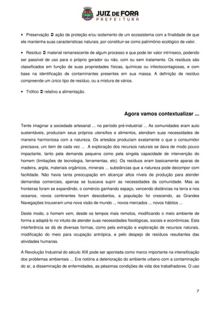 7
• Preservação  ação de proteção e/ou isolamento de um ecossistema com a finalidade de que
ele mantenha suas características naturais, por constituir-se como patrimônio ecológico de valor.
• Resíduo  material remanescente de algum processo e que pode ter valor intrínseco, podendo
ser passível de uso para o próprio gerador ou não, com ou sem tratamento. Os resíduos são
classificados em função de suas propriedades físicas, químicas ou infectocontagiosas, e com
base na identificação de contaminantes presentes em sua massa. A definição de resíduo
compreende um único tipo de resíduo, ou a mistura de vários.
• Trófico  relativo a alimentação.
Agora vamos contextualizar ...
Tente imaginar a sociedade artesanal ... no período pré-industrial ... As comunidades eram auto
sustentáveis, produziam seus próprios utensílios e alimentos, atendiam suas necessidades de
maneira harmoniosa com a natureza. Os artesãos produziam exatamente o que o consumidor
precisava, um item de cada vez ... A exploração dos recursos naturais se dava de modo pouco
impactante, tanto pela demanda pequena como pela singela capacidade de intervenção do
homem (limitações de tecnologia, ferramentas, etc). Os resíduos eram basicamente aparas de
madeira, argila, materiais orgânicos, minerais ... substâncias que a natureza pode decompor com
facilidade. Não havia tanta preocupação em alcançar altos níveis de produção para atender
demandas comerciais, apenas se buscava suprir as necessidades da comunidade. Mas as
fronteiras foram se expandindo, o comércio ganhando espaço, vencendo distâncias na terra e nos
oceanos, novos continentes foram descobertos, a população foi crescendo, as Grandes
Navegações trouxeram uma nova visão de mundo ... novos mercados ... novos hábitos ...
Deste modo, o homem vem, desde os tempos mais remotos, modificando o meio ambiente de
forma a adaptá-lo no intuito de atender suas necessidades fisiológicas, sociais e econômicas. Esta
interferência se dá de diversas formas, como pela extração e exploração de recursos naturais,
modificação do meio para ocupação antrópica, e pelo despejo de resíduos resultantes das
atividades humanas.
A Revolução Industrial do século XIX pode ser apontada como marco importante na intensificação
dos problemas ambientais ... Era notória a deterioração do ambiente urbano com a contaminação
do ar, a disseminação de enfermidades, as péssimas condições de vida dos trabalhadores. O uso
 