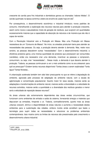 8
crescente do carvão para fins industriais e domésticos gerava os chamados “odores fétidos”. O
carvão queimado na época continha o dobro do enxofre do usado hoje em dia2
.
Por consequência, o desenvolvimento econômico e industrial introduziu novos padrões de
consumo, intensificando a exploração dos recursos naturais para atender à produção crescente,
assim como novos e assustadores níveis de geração de resíduos, que surgiram em quantidades
excessivamente maiores que a capacidade de absorção da natureza e de maneira que ela não é
capaz de reciclar.
Com a Revolução Industrial veio a Produção em Massa. Mas uma Produção em Massa
necessitava de um “Consumo de Massa”. No início, os artesãos produziam bens para atender as
necessidades das pessoas. Ou seja, a produção deveria atender à demanda. Mas, neste novo
cenário, as pessoas descobrem outras “necessidades”. Com o desenvolvimento industrial, a
eficiência produtiva gerou uma imensa quantidade de produtos que precisavam ser consumidos
(vendidos), então era necessário criar uma demanda, incentivar as pessoas a comprarem,
consumirem, ou seja, criar “necessidades”... Desse modo, a demanda é que deveria atender à
produção. Todavia, as pessoas continuavam a ver o meio ambiente como na era artesanal: para
quê se preocupar? Existem tantos recursos disponíveis! Tantas áreas a serem exploradas! Tanta
água! Tantas florestas...
A urbanização acelerada também tem sido fator preocupante no que se refere à degradação do
ambiente, agravada pelo processo de adaptação do ambiente natural, com a escala de
aglomeração e concentração populacional. Quanto maior for essa escala, maiores serão as
adaptações e transformações do ambiente natural, maiores serão a diversidade e a velocidade de
recursos extraídos, maiores serão a quantidade e a diversidade dos resíduos gerados e menor
será a velocidade de reposição desses recursos3
.
As áreas urbanas são extremamente dependentes das áreas verdes circunvizinhas, que
funcionam como ambientes de entrada e saída do sistema, fornecendo energia e materiais que
depuraram as emissões, limpando o ar. Todavia, contraditoriamente, quanto mais as áreas
urbanas crescem, diminui e disponibilidade de áreas naturais e aumenta a necessidade destes
ambientes para a sustentação das cidades, embora muitos ainda acreditam que basta a
tecnologia para suprir todas as necessidades e solucionar os problemas ambientais
contemporâneos. Isso mostra como os limites da natureza são pressionados pelo crescimento e
desenvolvimento urbano-industrial.
2
LEFF, 2003.
3
PHILIPPI JR., et al, 2006.
 