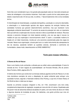 9
Outro fato a ser considerado é que o lixo gerado pela população cada vez mais está composto por
restos de embalagens e de produtos industriais. Você sabe o quanto de lixo cada pessoa gera,
desde o nascimento até o fim de sua vida, na velhice...? Aproximadamente vinte e cinco toneladas
de lixo.
A intensificação da industrialização, a explosão demográfica, a produção e o consumo desmedido,
a urbanização e a modernização agrícola são alguns aspectos da evolução histórica das
sociedades humanas que geraram desenvolvimento econômico, mas que resultaram numa
degradação ambiental desenfreada4
. O aumento da escala de produção tem sido um importante
fator que estimula a exploração dos recursos naturais e eleva a quantidade de resíduos. Recursos
naturais e economia interagem de modo bastante evidente, uma vez que algo é recurso na
medida em que sua exploração é economicamente viável5
. E assim, a sociedade moderna foi
forjada em um ideal mecanicista, movida por uma economia caracterizada pelas leis cegas do
mercado. Nessa nova organização, a busca pelo lucro e a razão instrumental são sobrepostas às
leis da natureza, assolando também as questões culturais, dizimando o sentimento de
humanidade e, desse modo, desembocando na CRISE AMBIENTAL6
.
Texto para nossas reflexões...
O Drama da Ilha de Páscoa
Esta é uma história muito conhecida e utilizada para se refletir sobre sustentabilidade. O texto foi
extraído do livro: “O bom negócio da sustentabilidade”, de Fernando Almeida, (Rio de Janeiro:
Nova Fronteira, 2002), páginas 69 e 70.
A história dos homens que construíram as famosas estátuas gigantes da ilha de Páscoa é um dos
mais dramáticos exemplos de como a dilapidação do capital ambiental pode extinguir uma
sociedade humana, segundo o historiador britânico Clive Ponting, a cujo livro A Green History of
the World se deve o relato que se segue.
Quando os primeiros europeus chegaram à ilha, em 1722, encontraram uma terra árida,
completamente desprovida de vegetação, ocupada por cerca de três mil nativos. Espalhadas pela
ilha jaziam mais de seiscentas estátuas esculpidas em pedra, com seis metros de altura em média
e algumas dezenas de toneladas de peso. Os habitantes, uma gente primitiva que vivia em
4
UFRGS, 2002.
5
LEFF, 2003.
6
Ibid.
 