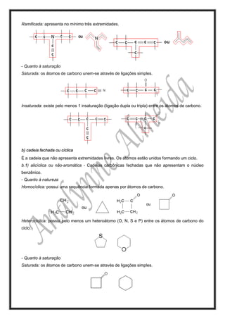 Ramificada: apresenta no mínimo três extremidades.
- Quanto à saturação
Saturada: os átomos de carbono unem-se através de ligações simples.
Insaturada: existe pelo menos 1 insaturação (ligação dupla ou tripla) entre os átomos de carbono.
b) cadeia fechada ou cíclica
É a cadeia que não apresenta extremidades livres. Os átomos estão unidos formando um ciclo.
b.1) alicíclica ou não-aromática - Cadeias carbônicas fechadas que não apresentam o núcleo
benzênico.
- Quanto à natureza
Homocíclica: possui uma sequência formada apenas por átomos de carbono.
Heterocíclica: possui pelo menos um heteroátomo (O, N, S e P) entre os átomos de carbono do
ciclo.
- Quanto à saturação
Saturada: os átomos de carbono unem-se através de ligações simples.
 