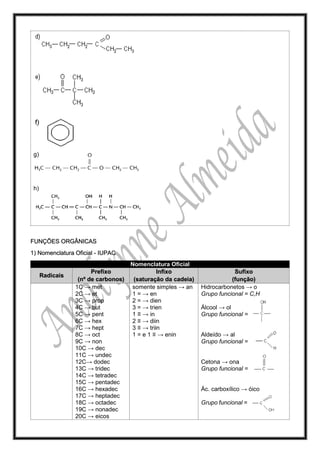 g)
h)
FUNÇÕES ORGÂNICAS
1) Nomenclatura Oficial - IUPAC
Nomenclatura Oficial
Radicais
Prefixo
(nº de carbonos)
Infixo
(saturação da cadeia)
Sufixo
(função)
1C → met
2C → et
3C → prop
4C → but
5C → pent
6C → hex
7C → hept
8C → oct
9C → non
10C → dec
11C → undec
12C→ dodec
13C → tridec
14C → tetradec
15C → pentadec
16C → hexadec
17C → heptadec
18C → octadec
19C → nonadec
20C → eicos
somente simples → an
1 = → en
2 = → dien
3 = → trien
1 ≡ → in
2 ≡ → diin
3 ≡ → triin
1 = e 1 ≡ → enin
Hidrocarbonetos → o
Grupo funcional = C,H
Álcool → ol
Grupo funcional =
Aldeído → al
Grupo funcional =
Cetona → ona
Grupo funcional =
Ác. carboxílico → óico
Grupo funcional =
 