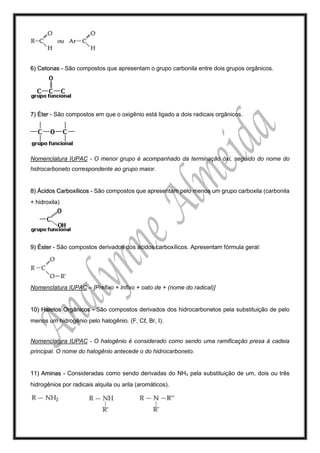 6) Cetonas - São compostos que apresentam o grupo carbonila entre dois grupos orgânicos.
7) Éter - São compostos em que o oxigênio está ligado a dois radicais orgânicos.
Nomenclatura IUPAC - O menor grupo é acompanhado da terminação óxi, seguido do nome do
hidrocarboneto correspondente ao grupo maior.
8) Ácidos Carboxílicos - São compostos que apresentam pelo menos um grupo carboxila (carbonila
+ hidroxila)
9) Éster - São compostos derivados dos ácidos carboxílicos. Apresentam fórmula geral:
Nomenclatura IUPAC – [Prefixo + Infixo + oato de + (nome do radical)]
10) Haletos Orgânicos - São compostos derivados dos hidrocarbonetos pela substituição de pelo
menos um hidrogênio pelo halogênio. (F, Cℓ, Br, I).
Nomenclatura IUPAC - O halogênio é considerado como sendo uma ramificação presa à cadeia
principal. O nome do halogênio antecede o do hidrocarboneto.
11) Aminas - Consideradas como sendo derivadas do NH3 pela substituição de um, dois ou três
hidrogênios por radicais alquila ou arila (aromáticos).
 