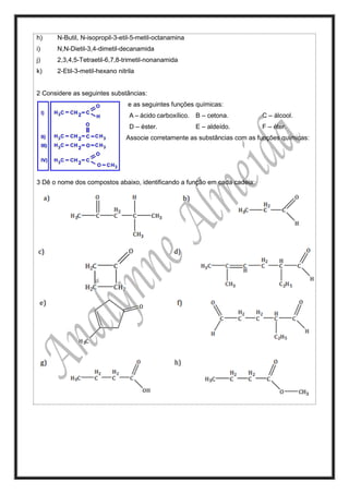 h) N-Butil, N-isopropil-3-etil-5-metil-octanamina
i) N,N-Dietil-3,4-dimetil-decanamida
j) 2,3,4,5-Tetraetil-6,7,8-trimetil-nonanamida
k) 2-Etil-3-metil-hexano nitrila
2 Considere as seguintes substâncias:
e as seguintes funções químicas:
A – ácido carboxílico. B – cetona. C – álcool.
D – éster. E – aldeído. F – éter.
Associe corretamente as substâncias com as funções químicas:
3 Dê o nome dos compostos abaixo, identificando a função em cada cadeia:
 