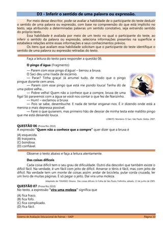 Sistema de Avaliação Educacional de Palmas – SAEP Página 10
D3 - Inferir o sentido de uma palavra ou expressão.
Por meio desse descritor, pode-se avaliar a habilidade de o participante do teste deduzir
o sentido de uma palavra ou expressão, com base na compreensão do que está implícito no
texto, seja atribuindo a determinadas palavras um sentido conotativo, seja extraindo sentido
do próprio texto.
Essa habilidade é avaliada por meio de um texto no qual o participante do teste, ao
inferir o sentido da palavra ou expressão, seleciona informações presentes na superfície e
estabelece relações entre essas informações e seus conhecimentos prévios.
Os itens que avaliam essa habilidade solicitam que o participante do teste identifique o
sentido de uma palavra ou expressão retiradas do texto.
Faça a leitura do texto para responder a questão 06.
O pingo d’água (Fragmento)
— Parem com esse pingo d’água! – berrou a bruxa.
O Saci deu uma risada de escárnio.
— Parar? Tinha graça! Já arrumei tudo, de modo que o pingo
pingue durante cem anos.
— Parem com esse pingo que está me pondo louca! Tenha dó de
uma pobre velha...
— Pobre velha! Quem não a conhece que a compre, bruxa de uma
figa! Só pararemos com a água se você nos contar o que fez de Narizinho.
— Hum! – exclamou a bruxa.
— Pois se sabe, desembuche. E nada de tentar enganar-nos. É ir dizendo onde está a
menina o mais depressa possível.
— Farei o que quiserem, mas primeiro hão de desviar de minha testa este maldito pingo
que me está deixando louca.
LOBATO, Monteiro. O Saci. São Paulo: Globo, 2007.
QUESTÃO 06 (Prova Rio 2010)
A expressão “Quem não a conhece que a compre” quer dizer que a bruxa é
(A) esquecida.
(B) traiçoeira.
(C) bondosa.
(D) confiável.
Observe o texto abaixo e faça a leitura atentamente.
Das coisas difíceis
Cada coisa difícil tem o seu grau de dificuldade. Outro dia descobri que também existe o
difícil fácil. Na verdade, é um fácil com jeito de difícil. Amarrar o tênis é fácil, mas com jeito de
difícil. Na verdade tem um monte de coisas assim: andar de bicicleta, pular corda cruzada, ler
um livro de muitas páginas. É só pegar o jeito. Daí vira uma moleza.
Adaptado de: TAVANO, Silvana. Das coisas difíceis. In Folha de São Paulo, Folhinha, sábado, 13 de junho de 2005.
QUESTÃO 07 (Prova Rio 2010)
No texto, a expressão “vira uma moleza” significa que
(A) fica fraco.
(B) fica fofo.
(C) fica complicado.
(D) fica fácil.
 