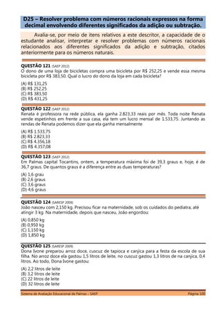 Sistema de Avaliação Educacional de Palmas – SAEP Página 100
D25 – Resolver problema com números racionais expressos na forma
decimal envolvendo diferentes significados da adição ou subtração.
Avalia-se, por meio de itens relativos a este descritor, a capacidade de o
estudante analisar, interpretar e resolver problemas com números racionais
relacionados aos diferentes significados da adição e subtração, citados
anteriormente para os números naturais.
QUESTÃO 121 (SAEP 2012)
O dono de uma loja de bicicletas compra uma bicicleta por R$ 252,25 e vende essa mesma
bicicleta por R$ 383,50. Qual o lucro do dono da loja em cada bicicleta?
(A) R$ 131,25
(B) R$ 252,25
(C) R$ 383,50
(D) R$ 431,25
QUESTÃO 122 (SAEP 2012)
Renata é professora na rede pública, ela ganha 2.823,33 reais por mês. Toda noite Renata
vende espetinhos em frente a sua casa, ela tem um lucro mensal de 1.533,75. Juntando as
rendas de Renata podemos dizer que ela ganha mensalmente
(A) R$ 1.533,75
(B) R$ 2.823,33
(C) R$ 4.356,18
(D) R$ 4.357,08
QUESTÃO 123 (SAEP 2012)
Em Palmas capital Tocantins, ontem, a temperatura máxima foi de 39,3 graus e, hoje, é de
36,7 graus. De quantos graus é a diferença entre as duas temperaturas?
(A) 1,6 grau
(B) 2,6 graus
(C) 3,6 graus
(D) 4,6 graus
QUESTÃO 124 (SARESP 2009)
João nasceu com 2,150 kg. Precisou ficar na maternidade, sob os cuidados do pediatra, até
atingir 3 kg. Na maternidade, depois que nasceu, João engordou:
(A) 0,850 kg
(B) 0,950 kg
(C) 1,150 kg
(D) 1,850 kg
QUESTÃO 125 (SARESP 2009)
Dona Ivone preparou arroz doce, cuscuz de tapioca e canjica para a festa da escola de sua
filha. No arroz doce ela gastou 1,5 litros de leite, no cuscuz gastou 1,3 litros de na canjica, 0,4
litros. Ao todo, Dona Ivone gastou:
(A) 2,2 litros de leite
(B) 3,2 litros de leite
(C) 22 litros de leite
(D) 32 litros de leite
 