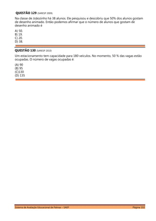 Sistema de Avaliação Educacional de Palmas – SAEP Página 102
QUESTÃO 129 (SARESP 2009).
Na classe de Joãozinho há 38 alunos. Ele pesquisou e descobriu que 50% dos alunos gostam
de desenho animado. Então podemos afirmar que o número de alunos que gostam de
desenho animado é
A) 50.
B) 19.
C) 20.
D) 38.
QUESTÃO 130 (SARESP 2010)
Um estacionamento tem capacidade para 180 veículos. No momento, 50 % das vagas estão
ocupadas. O número de vagas ocupadas é:
(A) 90
(B) 95
(C)130
(D) 135
 