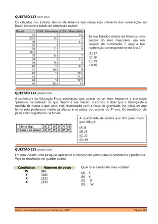 Sistema de Avaliação Educacional de Palmas – SAEP Página 104
QUESTÃO 133 (SAEP 2012)
Os calçados nos Estados Unidos da America tem numeração diferente das numerações no
Brasil. Observe a tabela de conversão abaixo:
QUESTÃO 134 (SARESP 2009)
A professora de Educação Física esclareceu que, apesar de ser mais frequente a expressão
“pesar-se na balança” do que “medir a sua massa”, o correto é dizer que a balança dá a
medida da massa e que peso está relacionado com a força da gravidade. No início do ano
letivo esta professora mediu as alturas e os pesos dos alunos do 4º ano. Os resultados do
peso estão registrados na tabela.
QUESTÃO 135 (SARESP 2009)
Em uma cidade, uma pesquisa apresenta a intenção de votos para os candidatos à prefeitura.
Veja os resultados no quadro abaixo
Candidatos Números de votos
W 946
Y 3445
K 2322
X 2324
Se nos Estados unidos da America uma
pessoa do sexo masculino, usa um
calçado de numeração 7, qual a sua
numeração correspondente no Brasil?
(A) 37
(B) 38
(C) 39
(D) 40
A quantidade de alunos que têm peso maior
que 28kg é:
(A) 8
(B) 24
(C) 27
(D) 39
Qual foi o candidato mais votado?
(A) Y
(B) X
(C) K
(D) W
 