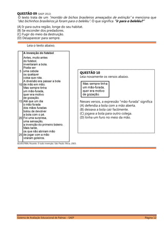 Sistema de Avaliação Educacional de Palmas – SAEP Página 12
QUESTÃO 09 (SAEP 2012)
O texto trata de um “montão de bichos brasileiros ameaçados de extinção” e menciona que
“dez bichinhos brasileiros já foram para o beleléu”. O que significa “ir para o beleléu?”
(A) Ir para outra região, longe do seu habitat.
(B) Se esconder dos predadores.
(C) Fugir do meio da destruição.
(D) Desaparecer para sempre.
Leia o texto abaixo.
SILVESTRIN, Ricardo. É tudo invenção. São Paulo: Ática, 2003.
QUESTÃO 10
Leia novamente os versos abaixo.
Nesses versos, a expressão “mão-furada” significa
(A) defendia a bola com a mão aberta.
(B) deixava a bola cair facilmente.
(C) jogava a bola para outro colega.
(D) tinha um furo no meio da mão.
 