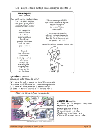 Sistema de Avaliação Educacional de Palmas – SAEP Página 14
Leia o poema de Pedro Bandeira e depois responda a questão 13.
QUESTÃO 13 (SAEP 2012)
Segundo o texto "Nome da gente"
(A) o nome de cada um deve ser escolhido pelos pais.
(B) o nome escolhido deve ser o mesmo do padrinho.
(C) o nome escolhido deve ser o mesmo do avô.
(D) cada um deveria escolher o seu próprio nome.
Observe a tirinha de Suriá com sua mãe:
QUESTÃO 14 (SAEP 2012)
As falas da personagem Chiquinha
expressam que ela
(A) não gosta de estudar.
(B) está enganando a mãe.
(C) não está se sentindo bem.
(D) tem dificuldades para acordar.
 