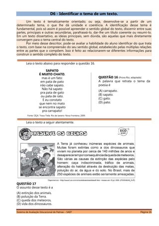 Sistema de Avaliação Educacional de Palmas – SAEP Página 16
D6 - Identificar o tema de um texto.
Um texto é tematicamente orientado; ou seja, desenvolve-se a partir de um
determinado tema, o que lhe dá unidade e coerência. A identificação desse tema é
fundamental, pois só assim é possível apreender o sentido global do texto, discernir entre suas
partes, principais e outras secundárias, parafraseá-lo, dar-lhe um título coerente ou resumi-lo.
Em um texto dissertativo, as ideias principais, sem dúvida, são aquelas que mais diretamente
convergem para o tema central do texto.
Por meio desse descritor, pode-se avaliar a habilidade do aluno identificar do que trata
o texto, com base na compreensão do seu sentido global, estabelecido pelas múltiplas relações
entre as partes que o compõem. Isso é feito ao relacionarem-se diferentes informações para
construir o sentido completo do texto.
Leia o texto abaixo para responder a questão 16.
SAPATO
É MUITO CHATO,
mas é um fato:
em pata de pato
não cabe sapato.
Não há sapato
pra pata de gato
ou pata de rato.
E eu constato
que nem no mato
se encontra sapato
pra carrapato!
Fonte: CIÇA. Trava-Trela. Rio de Janeiro: Nova Fronteira, 2009.
Leia o texto a seguir atentamente.
QUESTÃO 17
O assunto desse texto é a
(A) extinção dos animais.
(B) poluição da Terra.
(C) queda dos meteoros.
(D) vida dos dinossauros.
QUESTÃO 16 (Prova Rio, adaptada)
A palavra que retrata o tema da
poesia é
(A) carrapato.
(B) sapato.
(C) gato.
(D) pato.
 