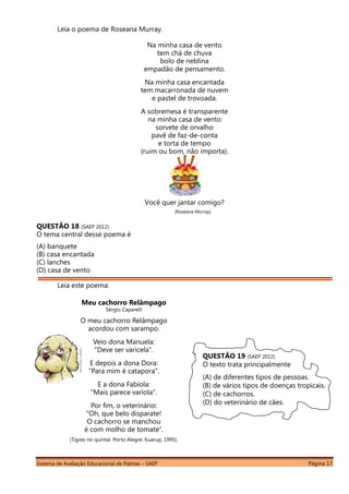 Sistema de Avaliação Educacional de Palmas – SAEP Página 17
Leia o poema de Roseana Murray.
Na minha casa de vento
tem chá de chuva
bolo de neblina
empadão de pensamento.
Na minha casa encantada
tem macarronada de nuvem
e pastel de trovoada.
A sobremesa é transparente
na minha casa de vento
sorvete de orvalho
pavê de faz-de-conta
e torta de tempo
(ruim ou bom, não importa).
Você quer jantar comigo?
(Roseana Murray)
QUESTÃO 18 (SAEP 2012)
O tema central desse poema é
(A) banquete
(B) casa encantada
(C) lanches
(D) casa de vento
Leia este poema:
Meu cachorro Relâmpago
Sérgio Caparelli
O meu cachorro Relâmpago
acordou com sarampo.
Veio dona Manuela:
"Deve ser varicela".
E depois a dona Dora:
"Para mim é catapora".
E a dona Fabíola:
"Mais parece varíola".
Por fim, o veterinário:
"Oh, que belo disparate!
O cachorro se manchou
é com molho de tomate".
(Tigres no quintal. Porto Alegre: Kuarup, 1995).
QUESTÃO 19 (SAEP 2012)
O texto trata principalmente
(A) de diferentes tipos de pessoas.
(B) de vários tipos de doenças tropicais.
(C) de cachorros.
(D) do veterinário de cães.
 