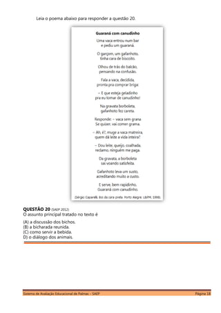 Sistema de Avaliação Educacional de Palmas – SAEP Página 18
Leia o poema abaixo para responder a questão 20.
QUESTÃO 20 (SAEP 2012)
O assunto principal tratado no texto é
(A) a discussão dos bichos.
(B) a bicharada reunida.
(C) como servir a bebida.
D) o diálogo dos animais.
 