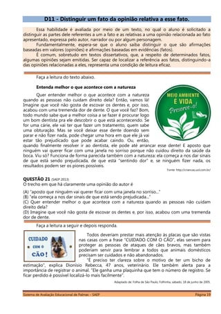 Sistema de Avaliação Educacional de Palmas – SAEP Página 19
D11 - Distinguir um fato da opinião relativa a esse fato.
Essa habilidade é avaliada por meio de um texto, no qual o aluno é solicitado a
distinguir as partes dele referentes a um a fato e as relativas a uma opinião relacionada ao fato
apresentado, expressa pelo autor, narrador ou por algum personagem.
Fundamentalmente, espera-se que o aluno saiba distinguir o que são afirmações
baseadas em valores (opiniões) e afirmações baseadas em evidências (fatos).
É comum, sobretudo em textos dissertativos, que, a respeito de determinados fatos,
algumas opiniões sejam emitidas. Ser capaz de localizar a referência aos fatos, distinguindo-a
das opiniões relacionadas a eles, representa uma condição de leitura eficaz.
Faça a leitura do texto abaixo.
Entenda melhor o que acontece com a natureza
Quer entender melhor o que acontece com a natureza
quando as pessoas não cuidam direito dela? Então, vamos lá!
Imagine que você não gosta de escovar os dentes e, por isso,
acabou com uma tremenda dor de dente. O que você faz? Bom,
todo mundo sabe que a melhor coisa a se fazer é procurar logo
um bom dentista pra ele descobrir o que está acontecendo. Se
for uma cárie, ele vai ter que fazer um tratamento, quem sabe
uma obturação. Mas se você deixar esse dente doendo sem
parar e não fizer nada, pode chegar uma hora em que ele já vai
estar tão prejudicado que pode acabar caindo. Ou, então,
quando finalmente resolver ir ao dentista, ele pode até arrancar esse dente! E aposto que
ninguém vai querer ficar com uma janela no sorriso porque não cuidou direito da saúde da
boca. Viu só? Funciona de forma parecida também com a natureza: ela começa a nos dar sinais
de que está sendo prejudicada, de que está "sentindo dor" e, se ninguém fizer nada, os
resultados podem ser os piores possíveis.
Fonte: http://criancas.uol.com.br/
QUESTÃO 21 (SAEP 2013)
O trecho em que há claramente uma opinião do autor é
(A) “aposto que ninguém vai querer ficar com uma janela no sorriso...”
(B) “ela começa a nos dar sinais de que está sendo prejudicada...”
(C) Quer entender melhor o que acontece com a natureza quando as pessoas não cuidam
direito dela?
(D) Imagine que você não gosta de escovar os dentes e, por isso, acabou com uma tremenda
dor de dente.
Faça a leitura a seguir e depois responda.
Todos deveriam prestar mais atenção às placas que são vistas
nas casas com a frase “CUIDADO COM O CÃO”, elas servem para
proteger as pessoas de ataques de cães bravos, mas também
poderiam servir para lembrar a todos que animais domésticos
precisam ser cuidados e não abandonados.
“É preciso ter clareza sobre o motivo de ter um bicho de
estimação”, explica Dionísio Rebecca, 47 anos, veterinário. Ele também alerta para a
importância de registrar o animal. “Ele ganha uma plaquinha que tem o número de registro. Se
ficar perdido é possível localizá-lo mais facilmente”.
Adaptado de: Folha de São Paulo, Folhinha, sábado, 18 de junho de 2005.
 