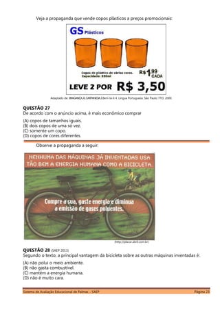 Sistema de Avaliação Educacional de Palmas – SAEP Página 23
Veja a propaganda que vende copos plásticos a preços promocionais:
Adaptado de: BRAGANÇA,A.;CARPANEDA,I.Bem-te-li 4. Língua Portuguesa. São Paulo: FTD, 2000.
QUESTÃO 27
De acordo com o anúncio acima, é mais econômico comprar
(A) copos de tamanhos iguais.
(B) dois copos de uma só vez.
(C) somente um copo.
(D) copos de cores diferentes.
Observe a propaganda a seguir:
(http://placar.abril.com.br)
QUESTÃO 28 (SAEP 2013)
Segundo o texto, a principal vantagem da bicicleta sobre as outras máquinas inventadas é:
(A) não polui o meio ambiente.
(B) não gasta combustível.
(C) mantém a energia humana.
(D) não é muito cara.
 