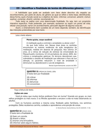 Sistema de Avaliação Educacional de Palmas – SAEP Página 25
D9 - Identificar a finalidade de textos de diferentes gêneros.
A habilidade que pode ser avaliada com itens deste descritor diz respeito ao
reconhecimento, por parte do aluno, do gênero ao qual se refere o texto-base, identificando,
dessa forma, qual a função social ou o objetivo do texto: informar, convencer, advertir, instruir,
explicar, comentar, divertir, solicitar, recomendar etc.
Todo texto se realiza com uma determinada finalidade. Ou seja, tem um propósito
interativo específico. Pode pretender, por exemplo, esclarecer ou expor um ponto de vista,
refutar uma posição, narrar um acontecimento, persuadir alguém de alguma coisa etc.
Assim, o entendimento bem sucedido de um texto depende, também, da identificação
das intenções pretendidas por esse texto.
Leia o texto abaixo.
Faça a leitura do texto.
Lições em casa
Você já notou que muitos bichos preferem ficar em turma? Vivendo em grupo, os mais
velhos protegem os mais novos. E os filhotes aprendem a encarar a vida na mata observando os
adultos.
Com os humanos acontece a mesma coisa. Rodeado pelos familiares, nos sentimos
protegidos. Deles recebemos carinho, cuidados e aprendemos uma porção de coisas.
In: Revista Recreio. Garota Atômica. Ano 05-10/03/05- n° 261
QUESTÃO 32 (SPAECE 2010)
O texto tem a finalidade de
(A) fazer um convite.
(B) divertir o leitor.
(C) ensinar uma brincadeira.
(D) informar sobre alguns hábitos.
QUESTÃO 31 (PROVA DA CIDADE, 2009)
O texto tem por finalidade
(A) criticar.
(B) informar.
(C) denunciar.
(D) conscientizar.
Mente quieta, corpo saudável
A meditação ajuda a controlar a ansiedade e a aliviar a dor?
Ao que tudo indica, sim. Nessas duas áreas os cientistas
encontraram as maiores evidências da ação terapêutica da
meditação, medida em dezenas de pesquisas. Nos últimos 24
anos, só a clínica de redução do estresse da Universidade de
Massachusetts monitorou 14 mil portadores de câncer, AIDS, dor
crônica e complicações gástricas. Os técnicos descobriram que,
submetidos a sessões de meditação que alteraram o foco da sua
atenção, os pacientes reduziram o nível de ansiedade e
diminuíram ou abandonaram o uso de analgésicos.
Revista Superinteressante, outubro de 2003.
 