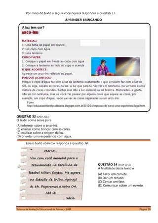 Sistema de Avaliação Educacional de Palmas – SAEP Página 26
Por meio do texto a seguir você deverá responder a questão 33.
APRENDER BRINCANDO
QUESTÃO 33 (SAEP 2013)
O texto acima serve para
(A) informar sobre o arco-íris.
(B) ensinar como brincar com as cores.
(C) explicar sobre a origem da luz.
(D) orientar uma experiência com água.
Leia o texto abaixo e responda à questão 34.
QUESTÃO 34 (SAEP 2012)
A finalidade deste texto é
(A) Fazer um convite.
(B) Dar um recado.
(C) Contar um fato.
(D) Comunicar sobre um evento.
 