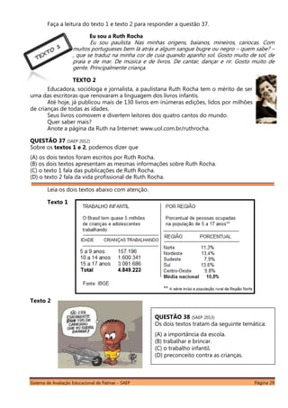 Sistema de Avaliação Educacional de Palmas – SAEP Página 29
Faça a leitura do texto 1 e texto 2 para responder a questão 37.
Eu sou a Ruth Rocha
Eu sou paulista. Nas minhas origens, baianos, mineiros, cariocas. Com
muitos portugueses bem lá atrás e algum sangue bugre ou negro – quem sabe? –
, que se traduz na minha cor de cuia quando apanho sol. Gosto muito de sol, de
praia e de mar. De música e de livros. De cantar, dançar e rir. Gosto muito de
gente. Principalmente criança.
TEXTO 2
Educadora, socióloga e jornalista, a paulistana Ruth Rocha tem o mérito de ser
uma das escritoras que renovaram a linguagem dos livros infantis.
Até hoje, já publicou mais de 130 livros em inúmeras edições, lidos por milhões
de crianças de todas as idades.
Seus livros comovem e divertem leitores dos quatro cantos do mundo.
Quer saber mais?
Anote a página da Ruth na Internet: www.uol.com.br/ruthrocha.
QUESTÃO 37 (SAEP 2012)
Sobre os textos 1 e 2, podemos dizer que
(A) os dois textos foram escritos por Ruth Rocha.
(B) os dois textos apresentam as mesmas informações sobre Ruth Rocha.
(C) o texto 1 fala das publicações de Ruth Rocha.
(D) o texto 2 fala da vida profissional de Ruth Rocha.
Leia os dois textos abaixo com atenção.
Texto 1
Texto 2
QUESTÃO 38 (SAEP 2013)
Os dois textos tratam da seguinte temática:
(A) a importância da escola.
(B) trabalhar e brincar.
(C) o trabalho infantil.
(D) preconceito contra as crianças.
 