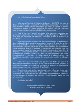 Sistema de Avaliação Educacional de Palmas – SAEP Página 3
Aos Profissionais da Educação de Palmas
A Secretaria Municipal da Educação de Palmas – SEMED/TO por meio da
Diretoria de Avaliação Educacional e Estatística, disponibiliza às unidades
educacionais da rede o presente instrumento que servirá de suporte ao trabalho
de nossos professores e que vem para somar na busca da melhoria do processo
de ensino-aprendizagem na educação básica de nossas escolas.
Trata-se de um material apostilado criteriosamente elaborado por
professores especialistas nas disciplinas-base Língua Portuguesa e Matemática,
com base nos descritores das Matrizes Curriculares do MEC e do Estado do
Tocantins.
Sabemos que tudo no mundo vive em constante avanço, e não é diferente
com a educação. Neste contexto, a maneira de ensinar e de aprender também
tem se diversificado e a visão é ampliar horizontes, permear e construir o
conhecimento. Enquanto Secretaria da Educação queremos ser fomentadores
nesta plataforma do ensino, apoiando nossas escolas. Acreditamos, pois, que
você, professor, possa ter bom proveito desse instrumental, e que além de
trabalhar os conteúdos nele contidos possa também fazer uma reflexão sobre sua
prática escolar e sobre o processo de construção do conhecimento dos alunos,
considerando-se a aquisição de conhecimentos e o desenvolvimento das
habilidades necessárias para o alcance das competências exigidas na educação
básica.
Entendemos que um trabalho em parceria com todos os agentes da
educação: profissionais da educação, alunos, comunidade escolar e Secretaria da
Educação resultará em um trabalho de êxito capaz de garantir o alcance de metas
de acesso e permanência a uma escola de qualidade.
Desejo, neste novo caminho que, juntos, iremos trilhar que todos sejam
movidos pelo comprometimento e pela paixão de ensinar e aprender,
acreditando que, como bem afirmou John Dewey, destacado filósofo e educador
norte-americano: “A educação não é apenas a preparação para a vida; é a vida
em si mesma”.
Bom trabalho a todos!
Berenice de Fátima Barbosa Castro Freitas
Secretária Municipal da Educação
 