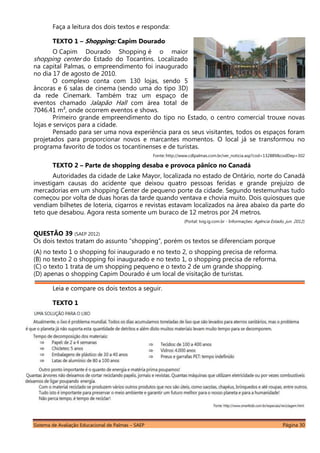 Sistema de Avaliação Educacional de Palmas – SAEP Página 30
Faça a leitura dos dois textos e responda:
TEXTO 1 – Shopping: Capim Dourado
O Capim Dourado Shopping é o maior
shopping center do Estado do Tocantins. Localizado
na capital Palmas, o empreendimento foi inaugurado
no dia 17 de agosto de 2010.
O complexo conta com 130 lojas, sendo 5
âncoras e 6 salas de cinema (sendo uma do tipo 3D)
da rede Cinemark. Também traz um espaço de
eventos chamado Jalapão Hall com área total de
7046.41 m², onde ocorrem eventos e shows.
Primeiro grande empreendimento do tipo no Estado, o centro comercial trouxe novas
lojas e serviços para a cidade.
Pensado para ser uma nova experiência para os seus visitantes, todos os espaços foram
projetados para proporcionar novos e marcantes momentos. O local já se transformou no
programa favorito de todos os tocantinenses e de turistas.
Fonte: http://www.cdlpalmas.com.br/ver_noticia.asp?cod=132889&codDep=302
TEXTO 2 – Parte de shopping desaba e provoca pânico no Canadá
Autoridades da cidade de Lake Mayor, localizada no estado de Ontário, norte do Canadá
investigam causas do acidente que deixou quatro pessoas feridas e grande prejuízo de
mercadorias em um shopping Center de pequeno porte da cidade. Segundo testemunhas tudo
começou por volta de duas horas da tarde quando ventava e chovia muito. Dois quiosques que
vendiam bilhetes de loteria, cigarros e revistas estavam localizados na área abaixo da parte do
teto que desabou. Agora resta somente um buraco de 12 metros por 24 metros.
(Portal: tvig.ig.com.br - Informações: Agência Estado, jun. 2012).
QUESTÃO 39 (SAEP 2012)
Os dois textos tratam do assunto “shopping”, porém os textos se diferenciam porque
(A) no texto 1 o shopping foi inaugurado e no texto 2, o shopping precisa de reforma.
(B) no texto 2 o shopping foi inaugurado e no texto 1, o shopping precisa de reforma.
(C) o texto 1 trata de um shopping pequeno e o texto 2 de um grande shopping.
(D) apenas o shopping Capim Dourado é um local de visitação de turistas.
Leia e compare os dois textos a seguir.
TEXTO 1
 