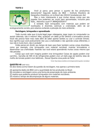 Sistema de Avaliação Educacional de Palmas – SAEP Página 31
TEXTO 2
Você já parou para pensar o quanto de lixo produzimos
diariamente? Segundo dados do IBGE – Instituto Brasileiro de
Geografia e Estatística, só no Brasil são 228.413 toneladas por dia!
Mas o mais interessante é que muitas dessas coisas que são
jogadas fora poderiam ser muito bem aproveitadas, inclusive para
fazer... Adivinha o que?!?! BRINQUEDOS!!!!
É verdade, fazer brinquedos com materiais que podem ser
reutilizados é divertido, estimula a criatividade, além de ser
ecologicamente correto, pois estamos evitando a poluição do meio ambiente.
Reciclagem, brinquedos e aprendizado
Todo mundo sabe que é muito legal jogar videogame, jogar jogos no computador ou
assistir televisão, não é mesmo? Mas, qualquer um deles já lhe oferece a brincadeira pronta.
Você não precisa fazer mais nada além de saber apertar botões ou usar o controle remoto.
Isso significa que você praticamente não usa a criatividade e não aprende coisas diferentes, e
isso não é muito bom, não é verdade?
Então pense em dividir seu tempo de lazer para fazer também outras coisas divertidas,
como por exemplo, criar brinquedos com material reciclável, inventar brincadeiras e
desenvolver sua criatividade. Fazendo isso você estará aprendendo muitas coisas mesmo que
não perceba.
Coisas que você nem imagina podem virar brinquedos! Caixas de sapato podem virar
carrinho... Garrafas de 500 ml de refrigerantes podem virar um belo jogo de boliche, latas de
molho de tomate podem virar telefones... Nossa! Quanta coisa pode ser feita!
Fonte: http://www.smartkids.com.br/especiais/brinquedos-reciclados/
QUESTÃO 40 (SAEP 2012)
Os dois textos acima tratam da questão da reciclagem, mas apenas o primeiro texto
(A) apresenta dados do IBGE com a quantidade de lixo produzida no Brasil.
(B) considera a reciclagem como uma forma de preservação do meio ambiente.
(C) explica que podemos produzir brinquedos com materiais recicláveis.
(D) mostra o tempo de decomposição de alguns materiais.
 