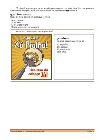 Sistema de Avaliação Educacional de Palmas – SAEP Página 34
“E ninguém pense que os nomes dos personagens, por mais estranhos que pareçam,
foram inventados pelo autor: são todos nomes de pessoas que ele conhece...”
QUESTÃO 44 (SAEP 2012)
Neste trecho a palavra em destaque se refere
(A) ao carteiro
(B) ao amor
(C) a Marcos Bagno
(D) aos nomes dos personagens
Observe o cartaz e responda à questão 45.
QUESTÃO 45
No cartaz, apalavra isso refere-se
(A) ao piolho.
(B) à cabeça.
(C) à campanha.
(D)ao cartaz.
 