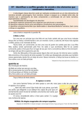 Sistema de Avaliação Educacional de Palmas – SAEP Página 35
D7 - Identificar o conflito gerador do enredo e dos elementos que
constroem a narrativa.
A abordagem desse descritor pode ser realizada considerando-se um dos elementos da
narrativa (enredo, personagens, foco narrativo, tempo e espaço) ou a relação entre eles, de
maneira que o participante do teste compreenda a constituição de um texto narrativo,
especialmente o literário.
Possibilidades de abordagem do descritor:
a) identificar aspectos temporais e/ou espaciais que estruturam a narrativa;
b) identificar aspectos físicos e/ou psicológicos constitutivos dos personagens;
c) identificar acontecimento/fato que desencadeia o desenlace/desfecho narrativo, bem como
o clímax e o equilíbrio.
Leia o texto e responda à questão 46.
A Bela e a Fera
Era uma vez um príncipe que vivia feliz em seu lindo castelo até que uma bruxa malvada
lançou-lhe um feitiço, transformando-o em um monstro. Como, a cada dia, ele ficava mais egoísta
e infeliz, passou a ser chamado de Fera.
Numa tarde, um comerciante, ao tirar uma rosa do jardim do castelo para dar a sua filha
Bela, acabou sendo aprisionado pela Fera. Ao saber o que acontecera, Bela foi ao castelo
e,chorando, pediu à Fera para ficar no lugar de seu pai. Com a convivência, Bela e a Fera tornaram-
se amigos até que ele se apaixonou por ela.
Certo dia, Bela pediu à Fera para passar alguns dias com seu pai. Ao retornar para o castelo,
Bela encontrou a Fera doente de tanta saudade. Foi então que desesperada, percebeu que também
estava apaixonada, dando-lhe um beijo de amor. Nesse momento, o feitiço da bruxa se desfez e a
Fera voltou a ser um belo príncipe.
Adaptado de: http://www.qdivertido.com.br/verconto
QUESTÃO 46
Na introdução da história
(A) Bela vai visitar seu pai por uns dias.
(B) o comerciante tira uma flor do jardim.
(C) a bruxa lança um feitiço no príncipe.
(D) a Fera volta a ser um belo príncipe.
Faça a leitura do texto abaixo.
A raposa e o corvo
Um corvo faminto furtou um belo queijo e, com ele, voou para o alto de uma árvore.
A raposa o viu e gritou:
__ Bom dia, belo corvo! Que linda são suas penas, que belo
seu porte, que elegante a sua cabeça! Sou capaz de jurar que um
animal bonito assim há de ter também uma bonita voz! Cante, que
eu quero ouvi-lo!
O corvo, envaidecido abriu o bico para cantar. E o queijo
caiu na boca da raposa.
MORAL: Os elogios exagerados são sempre suspeitos.
Adaptado de: SARGENTIM, H. Coleção montagem e desmontagem de textos: língua portuguesa. 3ª série. São Paulo: IBEP,2001.
 