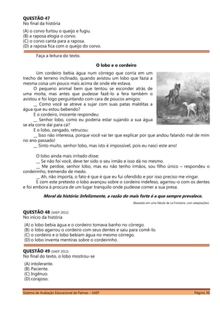 Sistema de Avaliação Educacional de Palmas – SAEP Página 36
QUESTÃO 47
No final da história
(A) o corvo furtou o queijo e fugiu.
(B) a raposa elogia o corvo.
(C) o corvo canta para a raposa.
(D) a raposa fica com o queijo do corvo.
Faça a leitura do texto.
O lobo e o cordeiro
Um cordeiro bebia água num córrego que corria em um
trecho de terreno inclinado, quando avistou um lobo que fazia a
mesma coisa um pouco mais acima de onde ele estava.
O pequeno animal bem que tentou se esconder atrás de
uma moita, mas antes que pudesse fazê-lo a fera também o
avistou e foi logo perguntando com cara de poucos amigos:
__ Como você se atreve a sujar com suas patas malditas a
água que eu estou bebendo?
E o cordeiro, inocente respondeu:
__ Senhor lobo, como eu poderia estar sujando a sua água
se ela corre daí para cá?
E o lobo, zangado, retrucou:
__ Isso não interessa, porque você vai ter que explicar por que andou falando mal de mim
no ano passado!
__ Sinto muito, senhor lobo, mas isto é impossível, pois eu nasci este ano!
O lobo ainda mais irritado disse:
__ Se não foi você, deve ter sido o seu irmão e isso dá no mesmo.
__ Me perdoe, senhor lobo, mas eu não tenho irmãos, sou filho único – respondeu o
cordeirinho, tremendo de medo.
__ Ah, não importa, o fato é que é que eu fui ofendido e por isso preciso me vingar.
E com este pretexto o lobo avançou sobre o cordeiro indefeso, agarrou-o com os dentes
e foi embora à procura de um lugar tranquilo onde pudesse comer a sua presa.
Moral da história: Infelizmente, a razão do mais forte é a que sempre prevalece.
(Baseado em uma fábula de La Fontaine, com adaptações).
QUESTÃO 48 (SAEP 2012)
No início da história
(A) o lobo bebia água e o cordeiro tomava banho no córrego.
(B) o lobo agarrou o cordeiro com seus dentes e saiu para comê-lo.
(C) o cordeiro e o lobo bebiam água no mesmo córrego.
(D) o lobo inventa mentiras sobre o cordeirinho.
QUESTÃO 49 (SAEP 2012)
No final do texto, o lobo mostrou-se
(A) intolerante.
(B) Paciente.
(C) Ingênuo.
(D) corajoso.
 