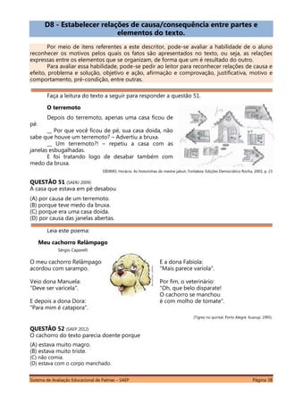 Sistema de Avaliação Educacional de Palmas – SAEP Página 38
D8 - Estabelecer relações de causa/consequência entre partes e
elementos do texto.
Por meio de itens referentes a este descritor, pode-se avaliar a habilidade de o aluno
reconhecer os motivos pelos quais os fatos são apresentados no texto, ou seja, as relações
expressas entre os elementos que se organizam, de forma que um é resultado do outro.
Para avaliar essa habilidade, pode-se pedir ao leitor para reconhecer relações de causa e
efeito, problema e solução, objetivo e ação, afirmação e comprovação, justificativa, motivo e
comportamento, pré-condição, entre outras.
Faça a leitura do texto a seguir para responder a questão 51.
O terremoto
Depois do terremoto, apenas uma casa ficou de
pé.
__ Por que você ficou de pé, sua casa doida, não
sabe que houve um terremoto? – Advertiu a bruxa.
__ Um terremoto?! – repetiu a casa com as
janelas esbugalhadas.
E foi tratando logo de desabar também com
medo da bruxa.
DÍDIMO, Horácio. As historinhas do mestre jabuti. Fortaleza: Edições Democrático Rocha, 2003, p. 23
QUESTÃO 51 (SAERJ 2009)
A casa que estava em pé desabou
(A) por causa de um terremoto.
(B) porque teve medo da bruxa.
(C) porque era uma casa doida.
(D) por causa das janelas abertas.
Leia este poema:
Meu cachorro Relâmpago
Sérgio Caparelli
O meu cachorro Relâmpago
acordou com sarampo.
Veio dona Manuela:
"Deve ser varicela".
E depois a dona Dora:
"Para mim é catapora".
E a dona Fabíola:
"Mais parece varíola".
Por fim, o veterinário:
"Oh, que belo disparate!
O cachorro se manchou
é com molho de tomate".
(Tigres no quintal. Porto Alegre: Kuarup, 1995).
QUESTÃO 52 (SAEP 2012)
O cachorro do texto parecia doente porque
(A) estava muito magro.
(B) estava muito triste.
(C) não comia.
(D) estava com o corpo manchado.
 