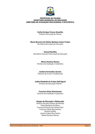 Sistema de Avaliação Educacional de Palmas – SAEP Página 4
PREFEITURA DE PALMAS
SECRETARIA MUNICIPAL DE EDUCAÇÃO
DIRETORIA DE AVALIAÇÃO EDUCACIONAL E ESTATÍSTICA
Carlos Enrique Franco Amastha
Prefeito Municipal de Palmas
Maria Berenice de Fátima Barbosa Castro Freitas
Secretária Municipal de Educação
Samuel Bonilha
Secretário Executivo Municipal de Educação
Marta Pacheco Ramos
Diretora de Avaliação e Estatística
Jordana Fernandes Jácome
Diretora de Ensino Fundamental
Judite Elizabeth de Freitas Dall’Agnol
Diretora de Educação Infantil
Francisco Alves Nascimento
Gerente de Avaliação e Estatística
Equipe de Discussão e Elaboração
Antônio Ricardo Oliveira de Moraes
Cirley Bandeira de Abreu
Francisca Antonia dos Santos Neri
Francisco Alves Nascimento
Geofrei Kühleis
Jaciene Cabral dos Santos
Marta Pacheco Ramos
 