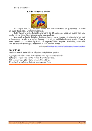 Sistema de Avaliação Educacional de Palmas – SAEP Página 40
Leia o texto abaixo.
O mito do Homem-aranha
Criado por Stan Lee, o Homem-aranha foi a primeira história em quadrinhos a mostrar
um super-herói como um homem comum.
Peter Parker é um estudante americano de 19 anos que, após ser picado por uma
aranha dentro de um laboratório adquire superpoderes.
Apesar de enfrentar batalhas de tirar o fôlego contra os mais estranhos inimigos e de
poder escalar paredes e arranha-céus com o vigor e a agilidade de uma aranha, Peter às
vezes se comporta como qualquer mortal: pega resfriados, esquece os encontros marcados
com a namorada e é incapaz de encontrar suas próprias meias.
Adaptado de: http://www.geocities.com/~esabio/aranha/homemaranha.htm
QUESTÃO 55
Segundo o texto, Peter Parker adquiriu superpoderes quando
(A) pegou um resfriado ao participar de uma experiência científica.
(B) foi picado por uma aranha dentro de um laboratório.
(C) bebeu uma porção mágica em um laboratório.
(D) fugiu de um planeta distante e veio para a Terra.
 