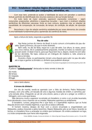 Sistema de Avaliação Educacional de Palmas – SAEP Página 41
D12 - Estabelecer relações lógico-discursivas presentes no texto,
marcadas por conjunções, advérbios, etc.
Com esse item, pretende-se avaliar a habilidade do aluno em perceber a coerência
textual, partindo da identificação dos recursos coesivos e de sua função textual.
Em todo texto de maior extensão, aparecem expressões conectoras – sejam
conjunções, preposições, advérbios e respectivas locuções – que criam e sinalizam relações
semânticas de diferentes naturezas. Entre as mais comuns, podemos citar as relações de
causalidade, de comparação, de concessão, de tempo, de condição, de adição, de oposição
etc.
Reconhecer o tipo de relação semântica estabelecida por esses elementos de conexão
é uma habilidade fundamental para a apreensão da coerência do texto.
Após a leitura do texto, responda a questão 56.
Pau-de-sebo
Nas festas juninas do interior do Brasil, é muito comum a brincadeira do pau-de-
sebo. Quem já brincou, diz que é muito divertido.
Bem cedo, no dia da festa, ergue-se o pau-de-sebo. Sua altura, às vezes, passa
dos cinco metros. Ele é cuidadosamente preparado, tirando-se todos os nódulos que
possam existir. O ideal é lixá-lo, para que fique bem liso e, depois, revesti-lo com sebo
de boi derretido. No topo, coloca-se um triângulo de madeira e, nele, amarra-se
dinheiro e brindes.
Durante a festa, os participantes iniciam uma disputa para subir no pau-de-sebo
até o topo e ganhar os brindes e o dinheiro que puderem alcançar.
Adaptado de: http://www.mingaudigital.com.br/article.php3?id_article=281
QUESTÃO 56
A palavra “cuidadosamente” destacada no texto remete à ideia de
(A) modo.
(B) tempo.
(C) negação.
(D)lugar.
Leia o texto abaixo.
A árvore do dinheiro
Um dia de manhã, vendo-se apertado com a falta de dinheiro, Pedro Malasartes
arranjou, com uma velha, um bocado de cera e algumas moedas de vintém, e caminhou por
uma estrada afora. Chegando ao pé de uma árvore, parou e pôs-se a pregar os vinténs à
folhagem, com a cera que levava.
Não demorou muito a aparecer na estrada um boiadeiro; e como o sol, já então levantado,
fosse derretendo a cera e fazendo cair as moedas, Malasartes apanhava-as avidamente.
O boiadeiro, curioso, perguntou-lhe o que fazia, e o espertalhão explicou que as frutas
daquela árvore eram moedas legítimas, e que ele as estava colhendo.
O homem mostrou desejos de ficar com a árvore encantada e, engambelado por
Malasartes, acabou trocando-a pelos boizinhos. Depois Malasartes pôs-se ao fresco, levando os
bichos, e o boiadeiro ficou a arrecadar os vinténs que tombavam. Os vinténs acabaram-se logo,
e o triste compreendeu que havia sido enganado.
Fonte: AMARAL, Amadeu. A árvore do dinheiro. In: Ciência Hoje das Crianças, Rio de Janeiro, ano 6, n. 34, dez.1993.
 