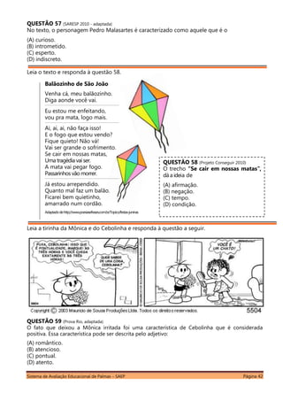 Sistema de Avaliação Educacional de Palmas – SAEP Página 42
QUESTÃO 57 (SARESP 2010 - adaptada)
No texto, o personagem Pedro Malasartes é caracterizado como aquele que é o
(A) curioso.
(B) intrometido.
(C) esperto.
(D) indiscreto.
Leia o texto e responda à questão 58.
Balãozinho de São João
Venha cá, meu balãozinho.
Diga aonde você vai.
______________________________________________________________________________________________
Eu estou me enfeitando,
vou pra mata, logo mais.
______________________________________________________________________________________________
Ai, ai, ai, não faça isso!
E o fogo que estou vendo?
Fique quieto! Não vá!
Vai ser grande o sofrimento.
Se cair em nossas matas,
Uma tragédia vaiser.
A mata vai pegar fogo.
Passarinhosvão morrer.
______________________________________________________________________________________________
Já estou arrependido.
Quanto mal faz um balão.
Ficarei bem quietinho,
amarrado num cordão.
Adaptadodehttp://www.poesiasefrases.com.br/Topico/festas-juninas
Leia a tirinha da Mônica e do Cebolinha e responda à questão a seguir.
QUESTÃO 59 (Prova Rio, adaptada)
O fato que deixou a Mônica irritada foi uma característica de Cebolinha que é considerada
positiva. Essa característica pode ser descrita pelo adjetivo:
(A) romântico.
(B) atencioso.
(C) pontual.
(D) atento.
QUESTÃO 58 (Projeto Conseguir 2010)
O trecho “Se cair em nossas matas”,
dá a ideia de
(A) afirmação.
(B) negação.
(C) tempo.
(D) condição.
 