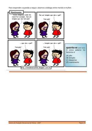 Sistema de Avaliação Educacional de Palmas – SAEP Página 43
Para responder a questão a seguir, observe o diálogo entre marido e mulher.
QUESTÃO 60 (SAEP 2012)
A única palavra no
feminino é
(A) pão
(B) tempão
(C) despensa
(D) mantimento
Mantimento
 
