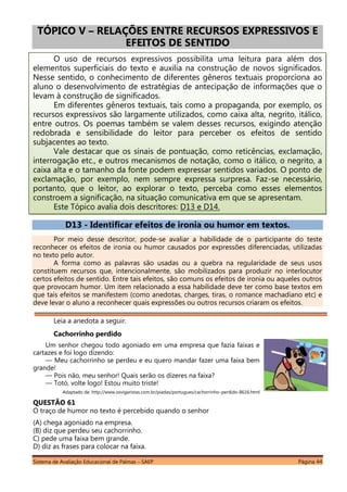Sistema de Avaliação Educacional de Palmas – SAEP Página 44
TÓPICO V – RELAÇÕES ENTRE RECURSOS EXPRESSIVOS E
EFEITOS DE SENTIDO
O uso de recursos expressivos possibilita uma leitura para além dos
elementos superficiais do texto e auxilia na construção de novos significados.
Nesse sentido, o conhecimento de diferentes gêneros textuais proporciona ao
aluno o desenvolvimento de estratégias de antecipação de informações que o
levam à construção de significados.
Em diferentes gêneros textuais, tais como a propaganda, por exemplo, os
recursos expressivos são largamente utilizados, como caixa alta, negrito, itálico,
entre outros. Os poemas também se valem desses recursos, exigindo atenção
redobrada e sensibilidade do leitor para perceber os efeitos de sentido
subjacentes ao texto.
Vale destacar que os sinais de pontuação, como reticências, exclamação,
interrogação etc., e outros mecanismos de notação, como o itálico, o negrito, a
caixa alta e o tamanho da fonte podem expressar sentidos variados. O ponto de
exclamação, por exemplo, nem sempre expressa surpresa. Faz-se necessário,
portanto, que o leitor, ao explorar o texto, perceba como esses elementos
constroem a significação, na situação comunicativa em que se apresentam.
Este Tópico avalia dois descritores: D13 e D14.
D13 - Identificar efeitos de ironia ou humor em textos.
Por meio desse descritor, pode-se avaliar a habilidade de o participante do teste
reconhecer os efeitos de ironia ou humor causados por expressões diferenciadas, utilizadas
no texto pelo autor.
A forma como as palavras são usadas ou a quebra na regularidade de seus usos
constituem recursos que, intencionalmente, são mobilizados para produzir no interlocutor
certos efeitos de sentido. Entre tais efeitos, são comuns os efeitos de ironia ou aqueles outros
que provocam humor. Um item relacionado a essa habilidade deve ter como base textos em
que tais efeitos se manifestem (como anedotas, charges, tiras, o romance machadiano etc) e
deve levar o aluno a reconhecer quais expressões ou outros recursos criaram os efeitos.
Leia a anedota a seguir.
Cachorrinho perdido
Um senhor chegou todo agoniado em uma empresa que fazia faixas e
cartazes e foi logo dizendo:
— Meu cachorrinho se perdeu e eu quero mandar fazer uma faixa bem
grande!
— Pois não, meu senhor! Quais serão os dizeres na faixa?
— Totó, volte logo! Estou muito triste!
Adaptado de: http://www.osvigaristas.com.br/piadas/portugues/cachorrinho-perdido-8616.html
QUESTÃO 61
O traço de humor no texto é percebido quando o senhor
(A) chega agoniado na empresa.
(B) diz que perdeu seu cachorrinho.
C) pede uma faixa bem grande.
D) diz as frases para colocar na faixa.
 