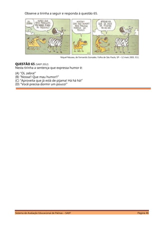 Sistema de Avaliação Educacional de Palmas – SAEP Página 46
Observe a tirinha a seguir e responda à questão 65.
Níquel Náusea, de Fernando Gonsales. Folha de São Paulo, SP – 12 maio 2001. E11.
QUESTÃO 65 (SAEP 2012)
Nesta tirinha a sentença que expressa humor é:
(A) “Oi, zebra!”
(B) “Nossa!! Que mau humor!!”
(C) “Aproveita que já está de pijama! Há há há!”
(D) “Você precisa dormir um pouco!”
 