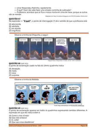 Sistema de Avaliação Educacional de Palmas – SAEP Página 48
— Uma! Respondeu Pedrinho, rapidamente.
— O quê? Você não sabe fazer uma simples continha de subtração?
— Professora, acontece que só fica a mosca morta em cima da mesa, porque as outras
vão se mandar.
Adaptado de: http://circodoxixi.blogspot.com/2011/01/piadas-infantis.html
QUESTÃO 67
Na expressão ― “O quê?”, o ponto de interrogação (?) dá o sentido de que a professora está
(A) aborrecida.
(B) satisfeita.
(C) em dúvida.
(D) orgulhosa.
Observe a tirinha da Chiquinha, a seguir:
QUESTÃO 68 (SAEP 2012)
O ponto de exclamação usado na fala do último quadrinho indica
(A) decepção.
(B) medo.
(C) raiva.
(D) surpresa.
Observe a tirinha da Mafalda.
Fonte: http://sempretops.com/tirinha338_mafalda.jpg
QUESTÃO 69 (SAEP 2012)
O ponto de exclamação aparece em todos os quadrinhos expressando sentidos diferentes. A
expressão em que ele indica ordem é
(A) Como o mar é lindo!
(B) Está indo embora!
(C) Ei, volte!
(D) Que saco essa obediência!
 