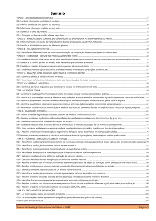 Sistema de Avaliação Educacional de Palmas – SAEP Página 5
Sumário
TÓPICO I – PROCEDIMENTOS DE LEITURA............................................................................................................................................................................................7
D1 - Localizar informações explícitas em um texto...............................................................................................................................................................................7
D3 - Inferir o sentido de uma palavra ou expressão...........................................................................................................................................................................10
D4 - Inferir uma informação implícita em um texto............................................................................................................................................................................13
D6 - Identificar o tema de um texto. ....................................................................................................................................................................................................16
D11 - Distinguir um fato da opinião relativa a esse fato....................................................................................................................................................................19
TÓPICO II – IMPLICAÇÕES DO SUPORTE, DO GÊNERO E/OU DO ENUNCIADOR NA COMPREENSÃO DO TEXTO.....................................................................22
D5 - Interpretar texto com auxílio de material gráfico diverso (propagandas, quadrinhos, fotos, etc.)........................................................................................22
D9 - Identificar a finalidade de textos de diferentes gêneros............................................................................................................................................................25
TÓPICO III – RELAÇÃO ENTRE TEXTOS.................................................................................................................................................................................................28
D15 - Reconhecer diferentes formas de tratar uma informação na comparação de textos que tratem do mesmo tema..........................................................28
TÓPICO IV – COERÊNCIA E COESÃO NO PROCESSAMENTO DO TEXTO .........................................................................................................................................32
D2 - Estabelecer relações entre partes de um texto, identificando repetições ou substituições que contribuem para a continuidade de um texto.............32
D7 - Identificar o conflito gerador do enredo e dos elementos que constroem a narrativa..........................................................................................................35
D8 - Estabelecer relações de causa/consequência entre partes e elementos do texto. .................................................................................................................38
D12 - Estabelecer relações lógico-discursivas presentes no texto, marcadas por conjunções, advérbios, etc. ...........................................................................41
TÓPICO V – RELAÇÕES ENTRE RECURSOS EXPRESSIVOS E EFEITOS DE SENTIDO .........................................................................................................................44
D13 - Identificar efeitos de ironia ou humor em textos. ....................................................................................................................................................................44
D14 - Reconhecer o efeito de sentido decorrente do uso de pontuação e de outras notações. ..................................................................................................47
TÓPICO VI – VARIAÇÃO LINGUÍSTICA..................................................................................................................................................................................................50
D10 - Identificar as marcas linguísticas que evidenciam o locutor e o interlocutor de um texto..................................................................................................50
TEMA I – ESPAÇO E FORMA ..................................................................................................................................................................................................................54
D1 – Identificar a localização/movimentação de objeto em mapas, croquis e outras representações gráficas...........................................................................54
D2 – Identificar a propriedades comuns e diferenças entre poliedros e corpos redondos, relacionando figuras tridimensionais com suas planificações. ..57
D3 – Identificar propriedades comuns e diferenças entre figuras bidimensionais pelo número de lados, pelos tipos de ângulos. .........................................59
D4 – Identificar quadriláteros observando as posições relativas entre seus lados (paralelos, concorrentes, perpendiculares). ................................................61
D5 – Reconhecer a conservação ou modificação de medidas dos lados, do perímetro, da área em ampliação e/ou redução de figuras poligonais............63
TEMA II – GRANDEZAS E MEDIDAS......................................................................................................................................................................................................65
D6 – Estimar a medida de grandezas utilizando unidades de medidas convencionais ou não. ....................................................................................................65
D7 – Resolver problemas significativos utilizando unidades de medidas padronizadas como km/m//cm/mm, kg,g,mg, l/ml. ................................................67
D8 – Estabelecer relações entre unidades de medidas de tempo.....................................................................................................................................................69
D9 – Estabelecer relações entre o horário de início e término e/ou o intervalo da duração de um evento ou acontecimento. ...............................................71
D10 – Num problema, estabelecer trocas entre cédulas e moedas do sistema monetário brasileiro, em função de seus valores. ..........................................73
D11 – Resolver problemas envolvendo cálculo de perímetro de figuras planas desenhadas em malhas quadriculadas...........................................................75
D12-Resolver problemas envolvendo o cálculo ou estimativa de áreas de figuras planas, desenhadas em malhas quadriculadas. ........................................77
TEMA III – NÚMEROS E OPERAÇÕES/ÁLGEBRA E FUNÇÕES.............................................................................................................................................................79
D13 – Reconhecer e utilizar características do sistema de numeração decimal, como agrupamentos e trocas na base 10 e princípio do valor posicional. 79
D14 – Identificar a localização de números naturais na reta numérica.............................................................................................................................................81
D15 – Reconhecer a decomposição de números naturais nas suas diversas ordens. .....................................................................................................................83
D16 – Reconhecer a composição e a decomposição de números naturais em sua forma polinomial. ........................................................................................84
D17 – Calcular o resultado de uma adição ou subtração de números naturais...............................................................................................................................86
D18 – Calcular o resultado de uma multiplicação ou divisão de números naturais........................................................................................................................87
D19 – Resolver problema com nº naturais, envolvendo diferentes significados da adição ou subtração: juntar, alteração de um estado inicial...................88
D20 – Resolver problemas com números naturais, envolvendo diferentes significados da multiplicação ou divisão. ...............................................................90
D21 – Identificar diferentes representações de um mesmo número racional..................................................................................................................................92
D22 – Identificar a localização de números racionais representados na forma decimal na reta numérica...................................................................................94
D23 – Resolver problema utilizando a escrita decimal de cédulas e moedas do Sistema Monetário Brasileiro..........................................................................96
D24 – Identificar fração como representação que pode estar associada a diferentes significados...............................................................................................98
D25 – Resolver problema com números racionais expressos na forma decimal envolvendo diferentes significados da adição ou subtração. ....................100
D26 – Resolver problema envolvendo noções de porcentagem (25%, 50%, 100%). ....................................................................................................................101
TEMA IV – TRATAMENTO DA INFORMAÇÃO....................................................................................................................................................................................103
D27 – Ler informações e dados apresentados em tabelas...............................................................................................................................................................103
D28 – Ler informações e dados apresentados em gráficos (particularmente em gráficos de colunas). .....................................................................................105
REFERÊNCIAS BIBLIOGRÁFICAS...........................................................................................................................................................................................................107
 