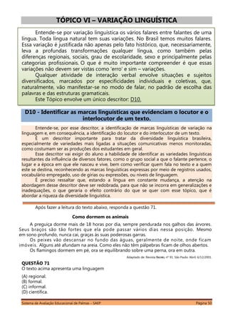 Sistema de Avaliação Educacional de Palmas – SAEP Página 50
TÓPICO VI – VARIAÇÃO LINGUÍSTICA
Entende-se por variação linguística os vários falares entre falantes de uma
língua. Toda língua natural tem suas variações. No Brasil temos muitos falares.
Essa variação é justificada não apenas pelo fato histórico, que, necessariamente,
leva a profundas transformações qualquer língua, como também pelas
diferenças regionais, sociais, grau de escolaridade, sexo e principalmente pelas
categorias profissionais. O que é muito importante compreender é que essas
variações não devem ser vistas como 'erro' e sim – variações.
Qualquer atividade de interação verbal envolve situações e sujeitos
diversificados, marcados por especificidades individuais e coletivas, que,
naturalmente, vão manifestar-se no modo de falar, no padrão de escolha das
palavras e das estruturas gramaticais.
Este Tópico envolve um único descritor: D10.
D10 - Identificar as marcas linguísticas que evidenciam o locutor e o
interlocutor de um texto.
Entende-se, por esse descritor, a identificação de marcas linguísticas de variação na
linguagem e, em consequência, a identificação do locutor e do interlocutor de um texto.
É um descritor importante para tratar da diversidade linguística brasileira,
especialmente de variedades mais ligadas a situações comunicativas menos monitoradas,
como costumam ser as produções dos estudantes em geral.
Esse descritor vai exigir do aluno a habilidade de identificar as variedades linguísticas
resultantes da influência de diversos fatores, como o grupo social a que o falante pertence, o
lugar e a época em que ele nasceu e vive, bem como verificar quem fala no texto e a quem
este se destina, reconhecendo as marcas linguísticas expressas por meio de registros usados,
vocabulário empregado, uso de gírias ou expressões, ou níveis de linguagem.
É preciso ressaltar que, estando a língua em constante mudança, a atenção na
abordagem desse descritor deve ser redobrada, para que não se incorra em generalizações e
inadequações, o que geraria o efeito contrário do que se quer com esse tópico, que é
abordar a riqueza da diversidade linguística.
Após fazer a leitura do texto abaixo, responda a questão 71.
Como dormem os animais
A preguiça dorme mais de 18 horas por dia, sempre pendurada nos galhos das árvores.
Seus braços são tão fortes que ela pode passar vários dias nessa posição. Mesmo
em sono profundo, nunca cai, graças às suas poderosas garras.
Os peixes vão descansar no fundo das águas, geralmente de noite, onde ficam
imóveis. Alguns até afundam na areia. Como eles não têm pálpebras ficam de olhos abertos.
Os flamingos dormem em pé, ora se equilibrando sobre uma perna, ora em outra.
Adaptado de: Revista Recreio, nº 91. São Paulo: Abril, 6/12/2001.
QUESTÃO 71
O texto acima apresenta uma linguagem
(A) regional.
(B) formal.
(C) informal.
(D) científica.
 